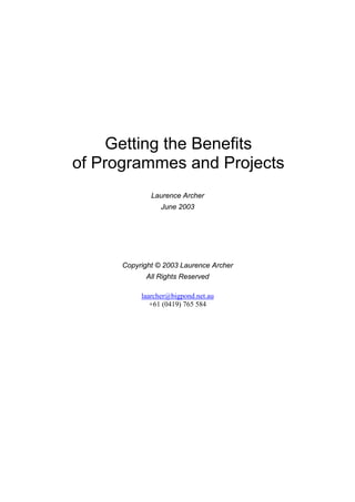 Getting the Benefits
of Programmes and Projects
              Laurence Archer
                 June 2003




      Copyright © 2003 Laurence Archer
            All Rights Reserved

           laarcher@bigpond.net.au
              +61 (0419) 765 584
 