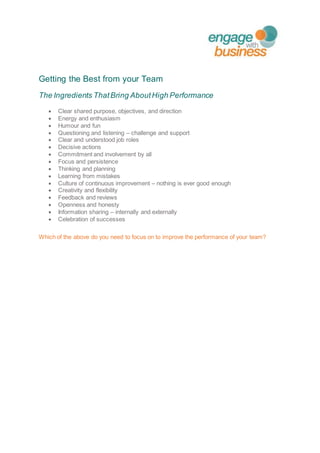 Getting the Best from your Team
The Ingredients ThatBring AboutHigh Performance
 Clear shared purpose, objectives, and direction
 Energy and enthusiasm
 Humour and fun
 Questioning and listening – challenge and support
 Clear and understood job roles
 Decisive actions
 Commitment and involvement by all
 Focus and persistence
 Thinking and planning
 Learning from mistakes
 Culture of continuous improvement – nothing is ever good enough
 Creativity and flexibility
 Feedback and reviews
 Openness and honesty
 Information sharing – internally and externally
 Celebration of successes
Which of the above do you need to focus on to improve the performance of your team?
 