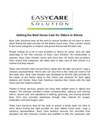 Getting the Best Home Care for Elders in Illinois 
Easy Care Solutions does all the work to ensure families do not have to worry 
about finding the right provider for the elderly loved ones. They connect clients 
to the home caregivers or hospice care givers that provide the best care. 
People looking for a list of care providers in Illinois for senior care can take 
advantage of the free services of Easy Care Solution. No membership is 
required. Easy Care Solution works with more than 30 home care providers. 
They ensure that caregivers are really able to take care of their clients in a 
manner that they require. 
"Easy Care Solution help connect family needs with the right care giver." says a 
company representative. Home care can vary from a few visits per week to full 
time daily care. Easy Care Solution was developed to find the right provider for 
the needs of any family trying to find home care solutions for their aging 
relatives and friends. Easy Care Solutions matches their clients with the best 
home care and hospice support. 
Thanks to these services, people can enjoy their twilight years in dignity and 
respect. The services provided include companionship, wake-up and evening 
tuck-in, wound care, and assistance in bathing, grooming, and running errands. 
Easy Care also provides assistance through their network for surgery 
preparation and post-surgery care. 
"Easy Care Solutions does all the work to ensure a family does not have to 
worry about finding the right provider for their elderly loved ones," says a 
company representative. Easy Care Solution ensures the providers they 
represent are fully licensed, insured and qualified to offer the necessary care 
 