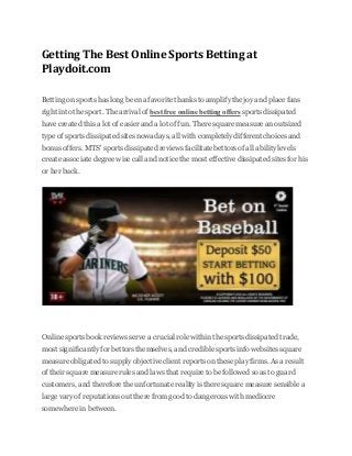 Getting The Best Online Sports Betting at
Playdoit.com
Betting on sports has long been a favorite thanks to amplify the joy and place fans
right into the sport. The arrival of best free online betting offers sports dissipated
have created this a lot of easier and a lot of fun. There square measure an outsized
type of sports dissipated sites nowadays, all with completely different choices and
bonus offers. MTS' sports dissipated reviews facilitate bettors of all ability levels
create associate degree wise call and notice the most effective dissipated sites for his
or her buck.
Online sports book reviews serve a crucial role within the sports dissipated trade,
most significantly for bettors themselves, and credible sports info websites square
measure obligated to supply objective client reports on these play firms. As a result
of their square measure rules and laws that require to be followed so as to guard
customers, and therefore the unfortunate reality is there square measure sensible a
large vary of reputations out there from good to dangerous with mediocre
somewhere in between.
 