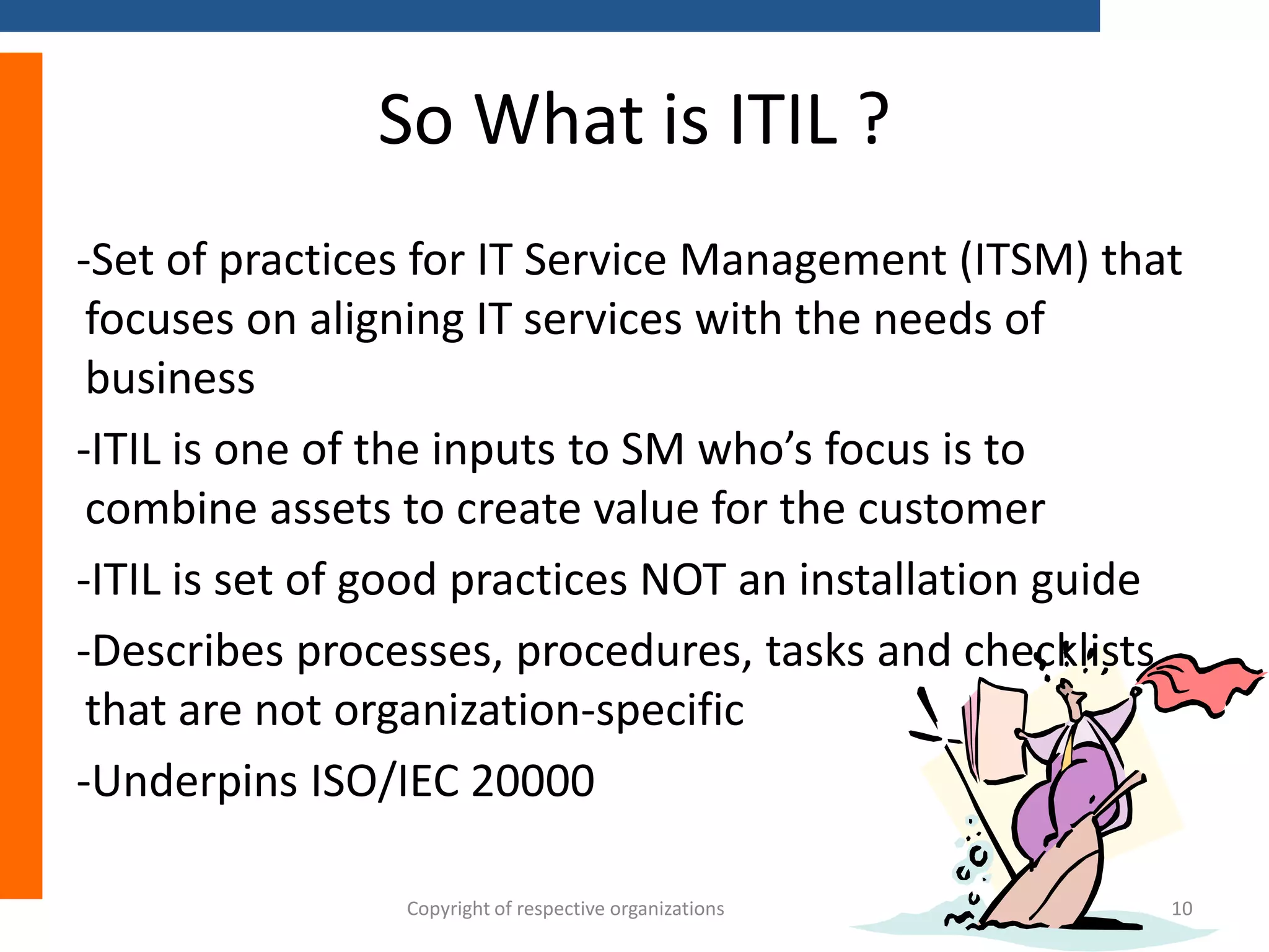 So What is ITIL ?
-Set of practices for IT Service Management (ITSM) that
focuses on aligning IT services with the needs of
business
-ITIL is one of the inputs to SM who’s focus is to
combine assets to create value for the customer
-ITIL is set of good practices NOT an installation guide
-Describes processes, procedures, tasks and checklists
that are not organization-specific
-Underpins ISO/IEC 20000
Copyright of respective organizations

10

 