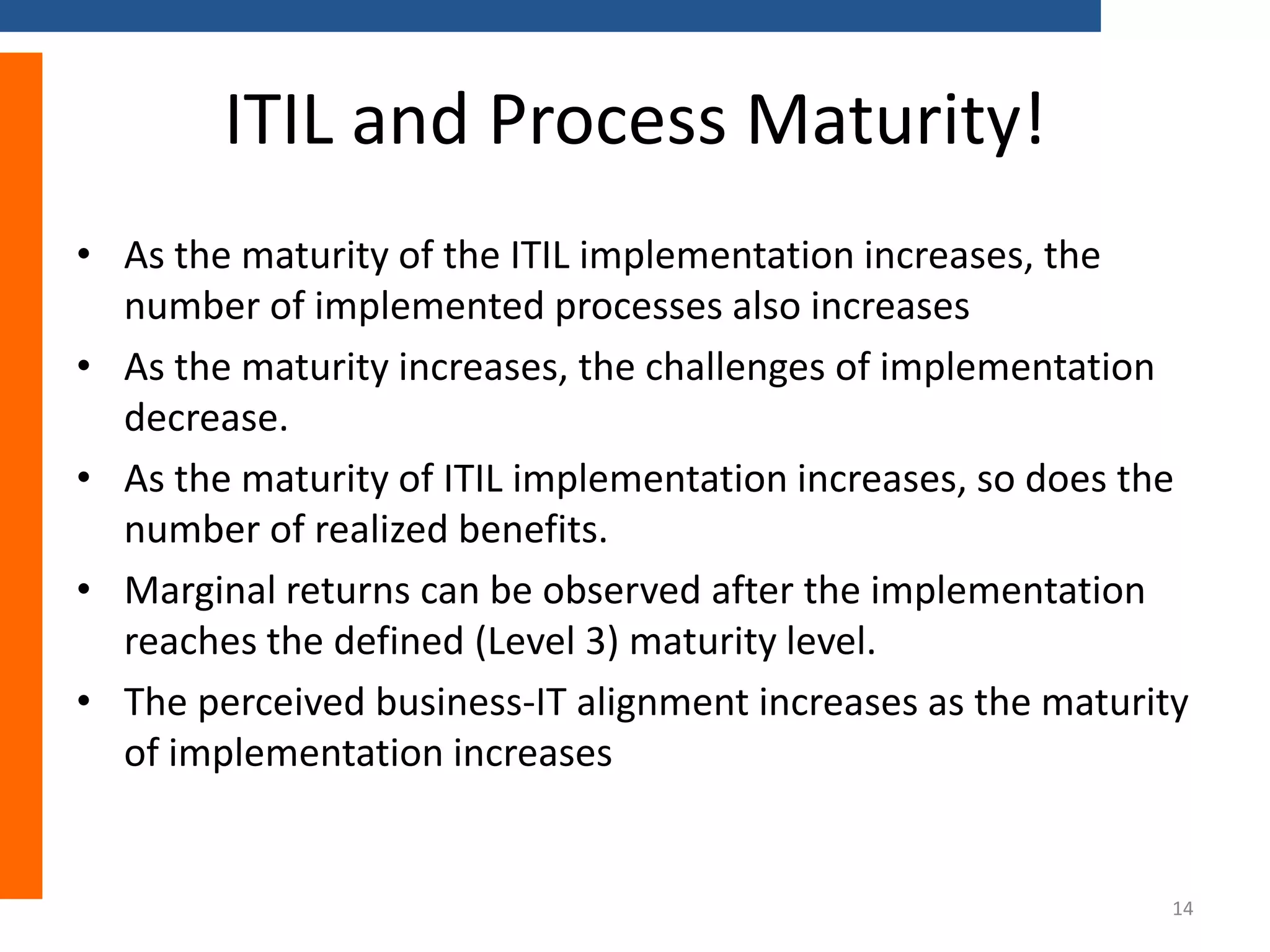 ITIL and Process Maturity!
• As the maturity of the ITIL implementation increases, the
number of implemented processes also increases
• As the maturity increases, the challenges of implementation
decrease.
• As the maturity of ITIL implementation increases, so does the
number of realized benefits.
• Marginal returns can be observed after the implementation
reaches the defined (Level 3) maturity level.
• The perceived business-IT alignment increases as the maturity
of implementation increases

14

 