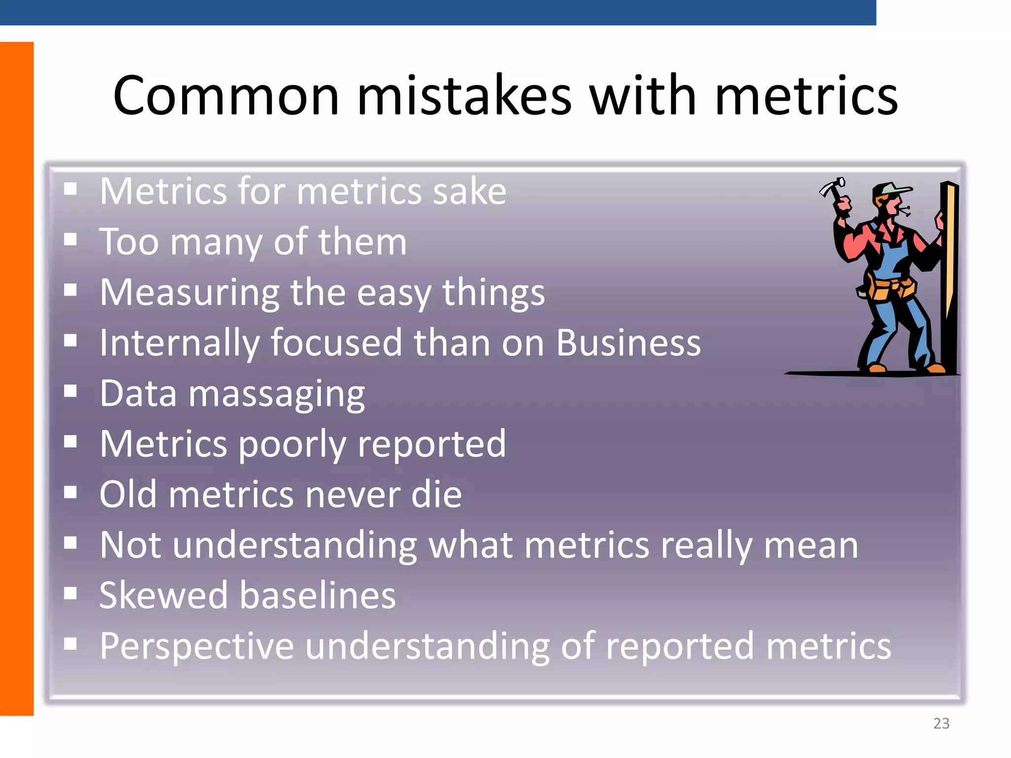Common mistakes with metrics











Metrics for metrics sake
Too many of them
Measuring the easy things
Internally focused than on Business
Data massaging
Metrics poorly reported
Old metrics never die
Not understanding what metrics really mean
Skewed baselines
Perspective understanding of reported metrics
23

 