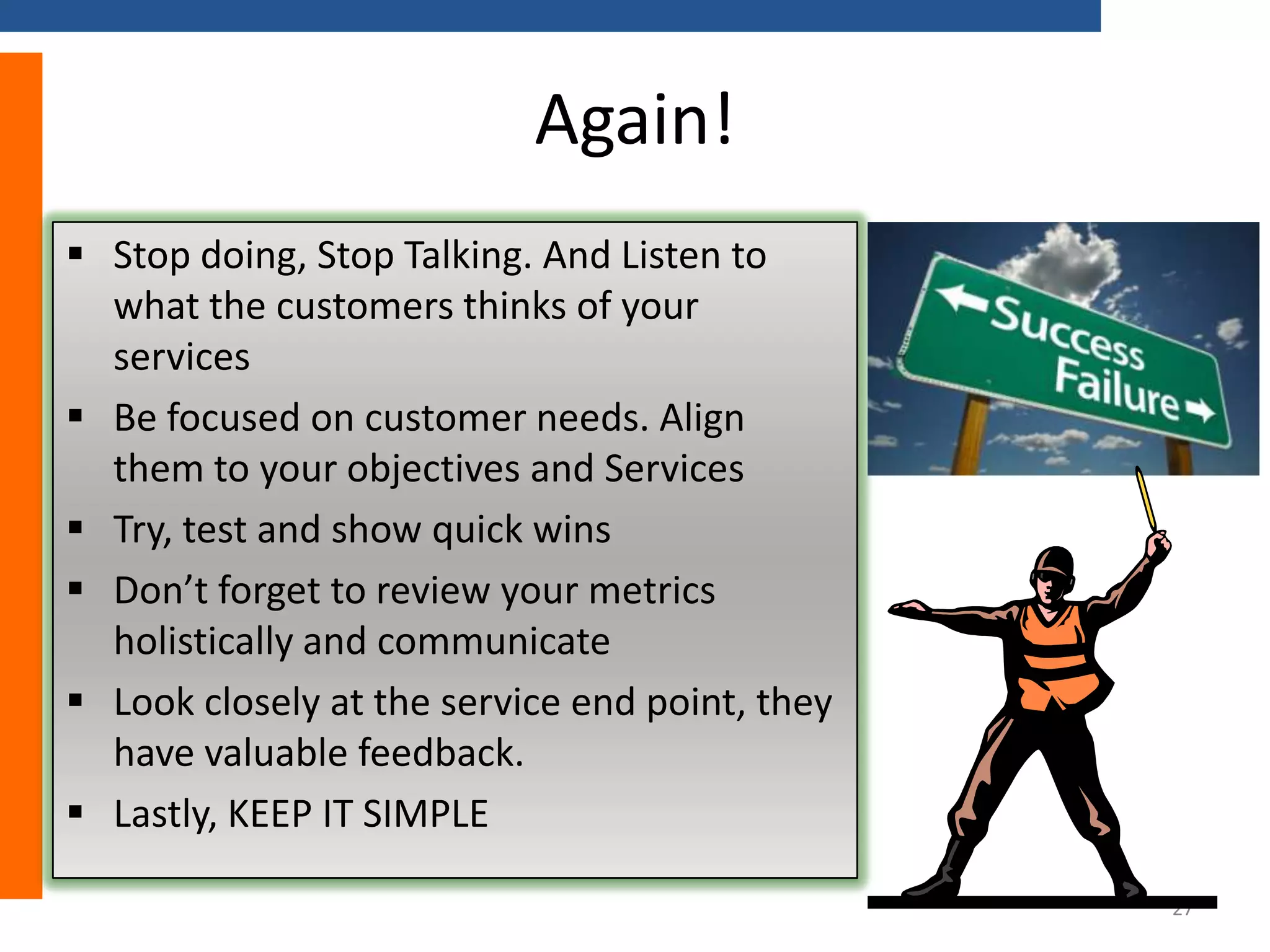 Again!
 Stop doing, Stop Talking. And Listen to
what the customers thinks of your
services
 Be focused on customer needs. Align
them to your objectives and Services
 Try, test and show quick wins
 Don’t forget to review your metrics
holistically and communicate
 Look closely at the service end point, they
have valuable feedback.
 Lastly, KEEP IT SIMPLE
27

 
