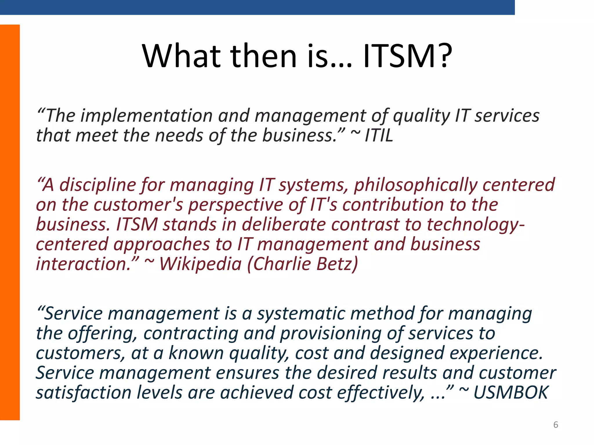What then is… ITSM?
“The implementation and management of quality IT services
that meet the needs of the business.” ~ ITIL
“A discipline for managing IT systems, philosophically centered
on the customer's perspective of IT's contribution to the
business. ITSM stands in deliberate contrast to technologycentered approaches to IT management and business
interaction.” ~ Wikipedia (Charlie Betz)
“Service management is a systematic method for managing
the offering, contracting and provisioning of services to
customers, at a known quality, cost and designed experience.
Service management ensures the desired results and customer
satisfaction levels are achieved cost effectively, ...” ~ USMBOK
6

 