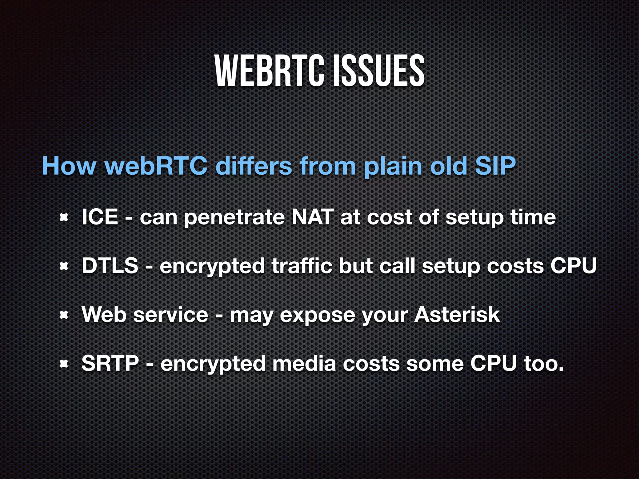 WebRTC issues 
How webRTC differs from plain old SIP 
ICE - can penetrate NAT at cost of setup time 
DTLS - encrypted traffic but call setup costs CPU 
Web service - may expose your Asterisk 
SRTP - encrypted media costs some CPU too. 
 