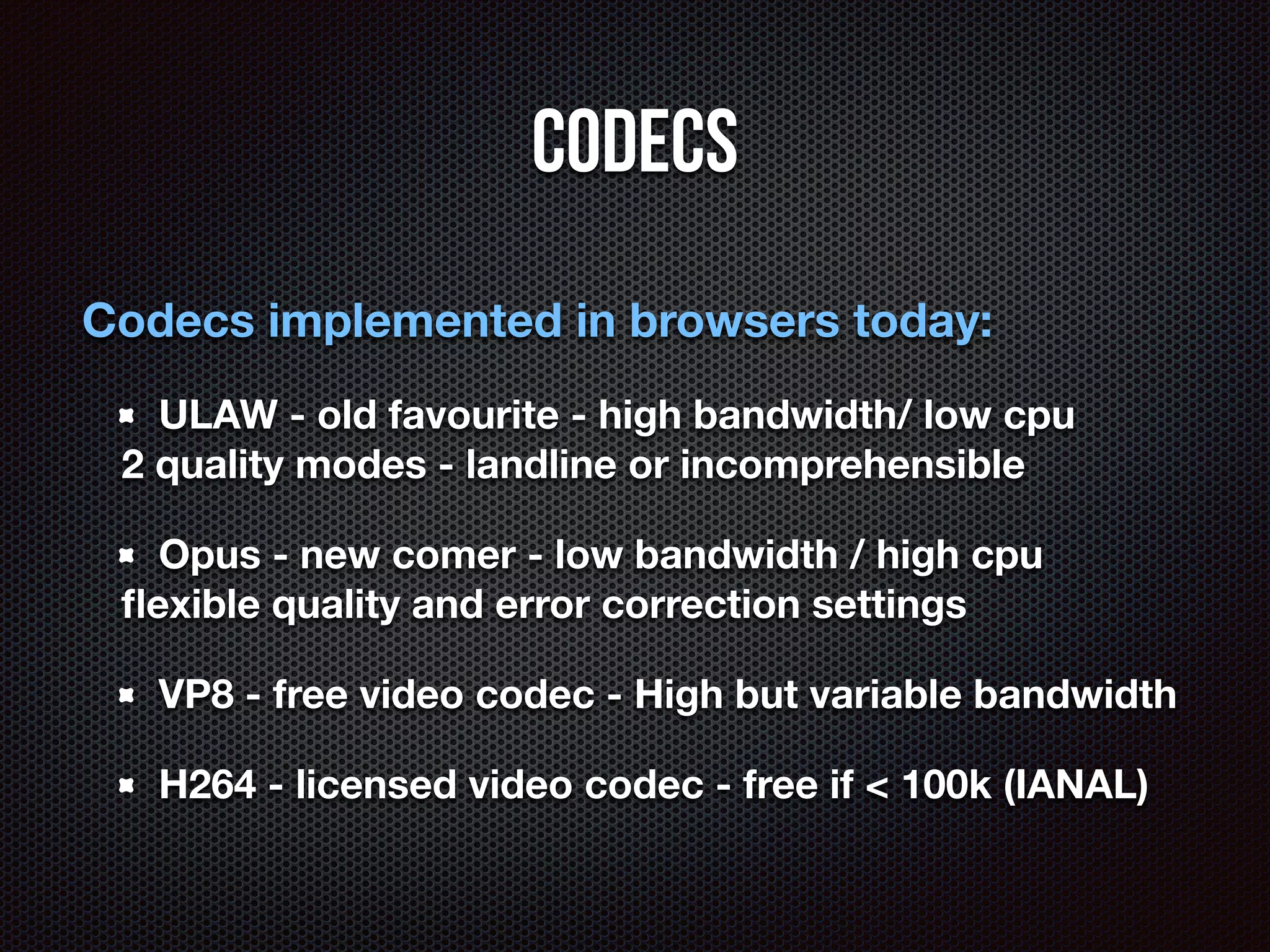 Codecs 
Codecs implemented in browsers today: 
ULAW - old favourite - high bandwidth/ low cpu 
2 quality modes - landline or incomprehensible 
Opus - new comer - low bandwidth / high cpu 
flexible quality and error correction settings 
VP8 - free video codec - High but variable bandwidth 
H264 - licensed video codec - free if < 100k (IANAL) 
 