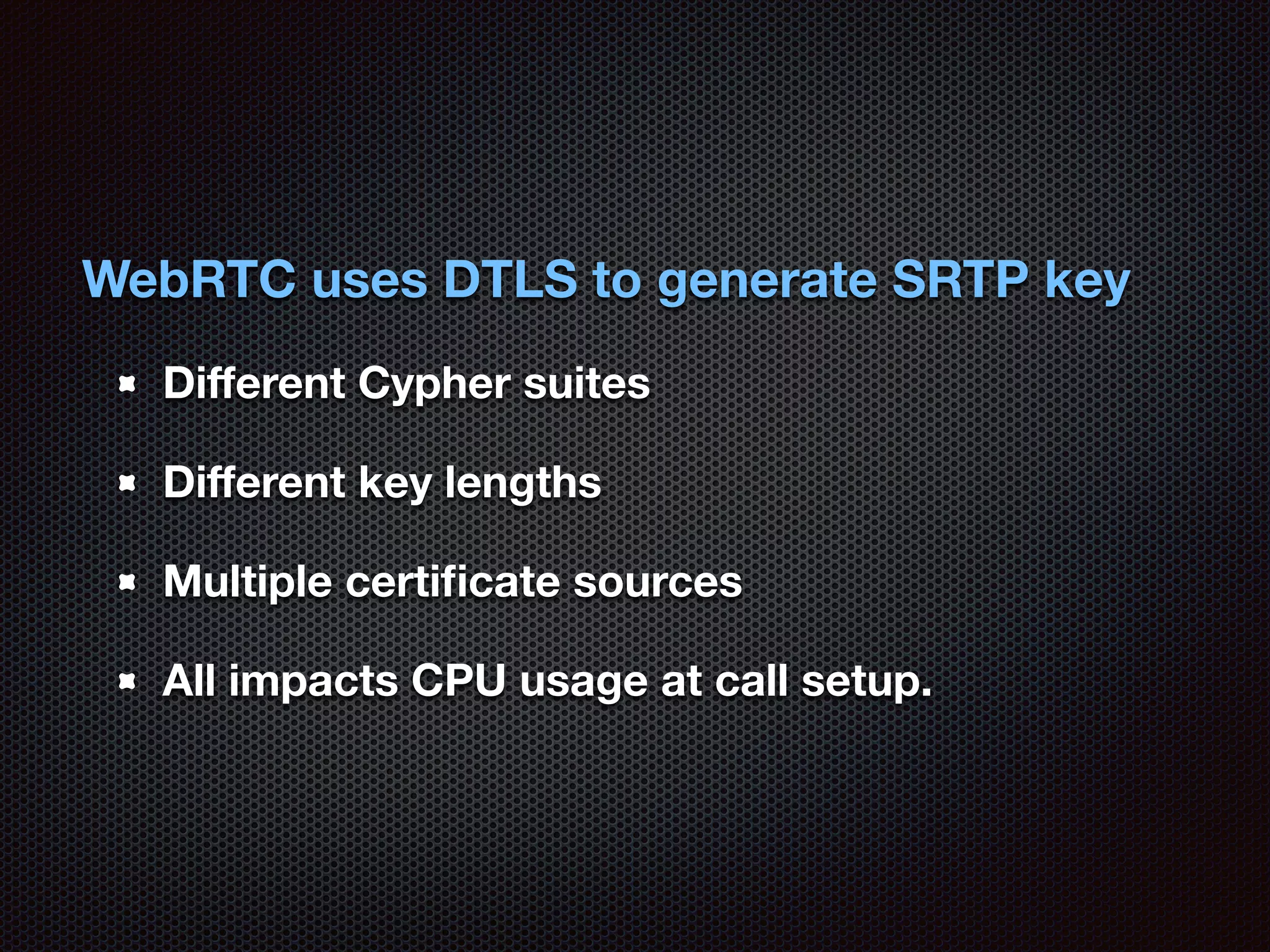 WebRTC uses DTLS to generate SRTP key 
Different Cypher suites 
Different key lengths 
Multiple certificate sources 
All impacts CPU usage at call setup. 
 