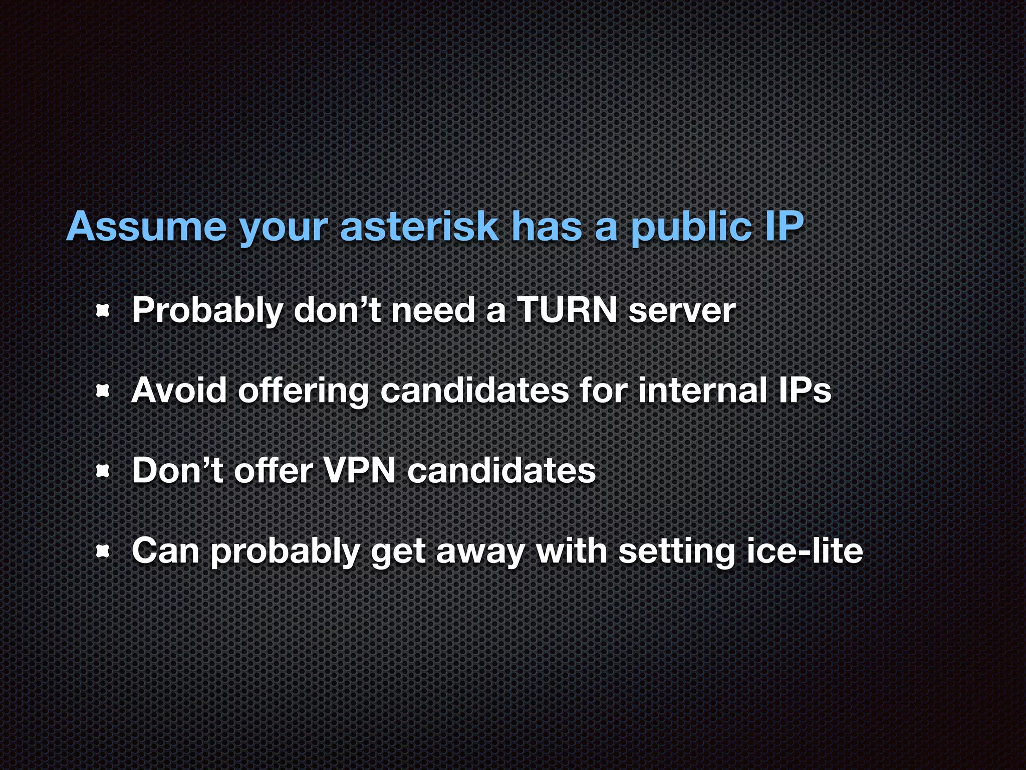 Assume your asterisk has a public IP 
Probably don’t need a TURN server 
Avoid offering candidates for internal IPs 
Don’t offer VPN candidates 
Can probably get away with setting ice-lite 
 