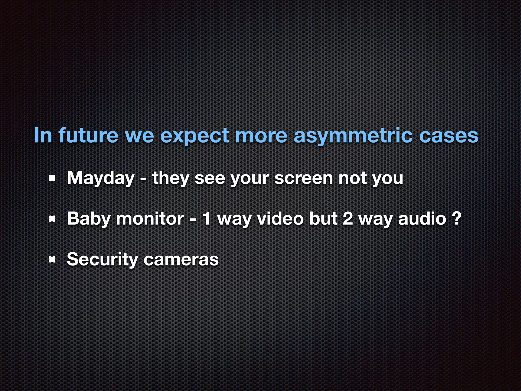 In future we expect more asymmetric cases 
Mayday - they see your screen not you 
Baby monitor - 1 way video but 2 way audio ? 
Security cameras 
 