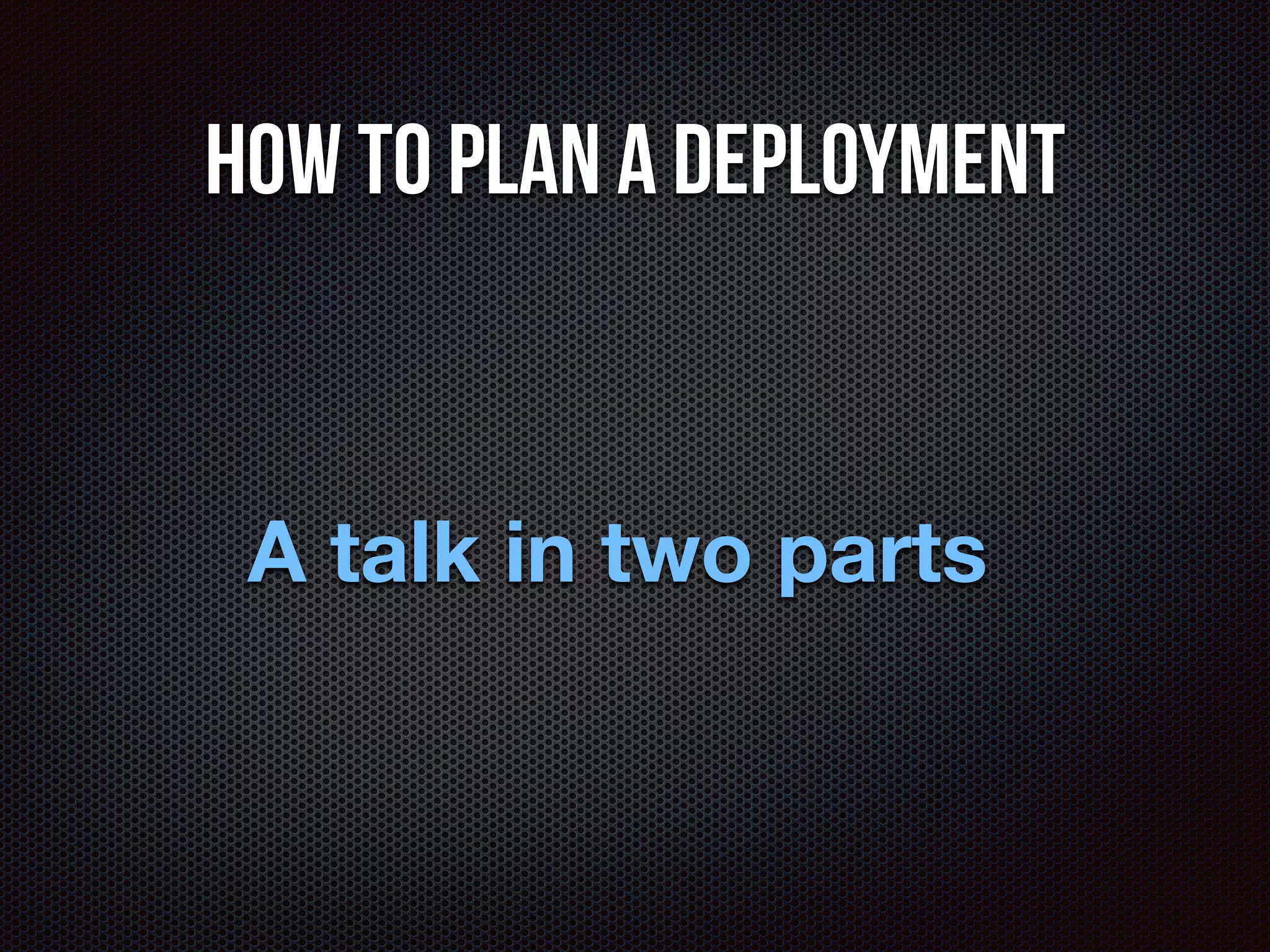 How to plan a deployment 
A talk in two parts 
 