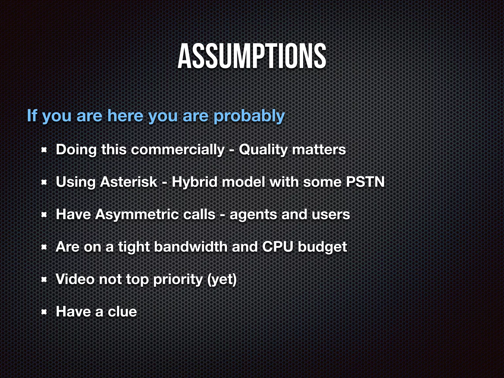 Assumptions 
If you are here you are probably 
Doing this commercially - Quality matters 
Using Asterisk - Hybrid model with some PSTN 
Have Asymmetric calls - agents and users 
Are on a tight bandwidth and CPU budget 
Video not top priority (yet) 
Have a clue 
 