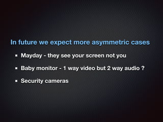 In future we expect more asymmetric cases 
Mayday - they see your screen not you 
Baby monitor - 1 way video but 2 way aud...