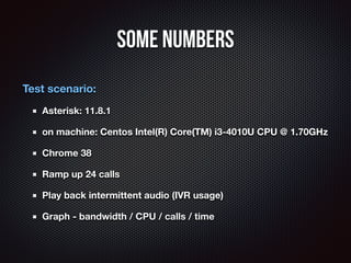 Some Numbers 
Test scenario: 
Asterisk: 11.8.1 
on machine: Centos Intel(R) Core(TM) i3-4010U CPU @ 1.70GHz 
Chrome 38 
Ra...