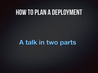 How to plan a deployment 
A talk in two parts 
 