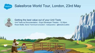 Getting the best value out of your Unit Tests
Unit Tests as Documentation - Expo Developer Theatre - 12:30pm
Robert Baillie, Senior Technical Consultant - makepositive - @BobaliciousBob
Salesforce World Tour, London, 23rd May
 