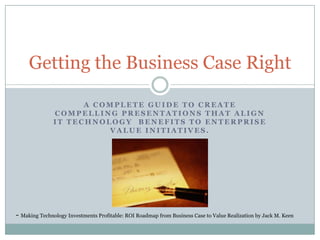 Getting the Business Case Right
A COMPLETE GUIDE TO CREATE
COMPELLING PRESENTATIONS THAT ALIGN
IT TECHNOLOGY BENEFITS TO ENTERPRISE
VALUE INITIATIVES.

- Making Technology Investments Profitable: ROI Roadmap from Business Case to Value Realization by Jack M. Keen

 