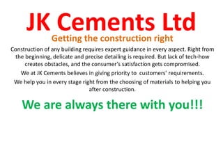JK Cements LtdGetting the construction right
Construction of any building requires expert guidance in every aspect. Right from
the beginning, delicate and precise detailing is required. But lack of tech-how
creates obstacles, and the consumer’s satisfaction gets compromised.
We at JK Cements believes in giving priority to customers’ requirements.
We help you in every stage right from the choosing of materials to helping you
after construction.
We are always there with you!!!
 