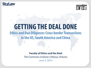 GETTING THE DEAL DONE 
Ethics and Due Diligence: Cross-border Transactions 
in the US, South America and China 
Faculty of Ethics and the Deal 
The Commons Institute | Ottawa, Ontario 
June 2, 2014 
 