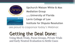 Upchurch Watson White & Max 
Mediation Group 
and the University of Florida 
Levin College of Law 
Institute for Dispute Resolution 
are proud to cosponsor today’s Webinar: 
Getting the Deal Done: 
Using Mock Trials, Focus Groups, Private Trials 
and Early Neutral Evaluation to Settle Cases 
 