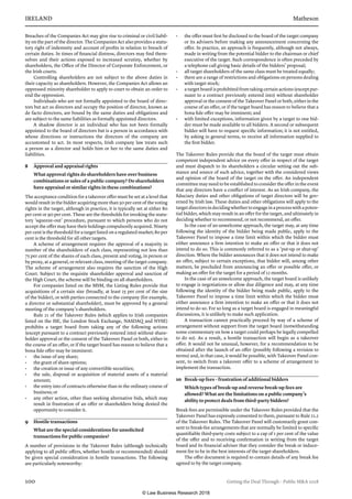 IRELAND	Matheson
100	 Getting the Deal Through – Public MA 2018
Breaches of the Companies Act may give rise to criminal or civil liabil-
ity on the part of the director. The Companies Act also provides a statu-
tory right of indemnity and account of profits in relation to breach of
certain duties. In times of financial distress, directors may find them-
selves and their actions exposed to increased scrutiny, whether by
shareholders, the Office of the Director of Corporate Enforcement, or
the Irish courts.
Controlling shareholders are not subject to the above duties in
their capacity as shareholders. However, the Companies Act allows an
oppressed minority shareholder to apply to court to obtain an order to
end the oppression.
Individuals who are not formally appointed to the board of direc-
tors but act as directors and occupy the position of director, known as
de facto directors, are bound by the same duties and obligations and
are subject to the same liabilities as formally appointed directors.
A shadow director is an individual who has not been formally
appointed to the board of directors but is a person in accordance with
whose directions or instructions the directors of the company are
accustomed to act. In most respects, Irish company law treats such
a person as a director and holds him or her to the same duties and
liabilities.
8	 Approval and appraisal rights
What approval rights do shareholders have over business
combinations or sales of a public company? Do shareholders
have appraisal or similar rights in these combinations?
The acceptance condition for a takeover offer must be set at a level that
would result in the bidder acquiring more than 50 per cent of the voting
rights in the target, although in practice, it is typically set at either 80
per cent or 90 per cent. These are the thresholds for invoking the statu-
tory ‘squeeze-out’ procedure, pursuant to which persons who do not
accept the offer may have their holdings compulsorily acquired. Ninety
per cent is the threshold for a target listed on a regulated market; 80 per
cent is the threshold for all other targets.
A scheme of arrangement requires the approval of a majority in
number of the shareholders of each class, representing not less than
75 per cent of the shares of each class, present and voting, in person or
by proxy, at a general, or relevant class, meeting of the target company.
The scheme of arrangement also requires the sanction of the High
Court. Subject to the requisite shareholder approval and sanction of
the High Court, the scheme will be binding on all shareholders.
For companies listed on the MSM, the Listing Rules provide that
acquisitions of a certain size (broadly, at least 25 per cent of the size
of the bidder), or with parties connected to the company (for example,
a director or substantial shareholder), must be approved by a general
meeting of the company’s shareholders.
Rule 21 of the Takeover Rules (which applies to Irish companies
listed on the ISE, the London Stock Exchange, NASDAQ and NYSE)
prohibits a target board from taking any of the following actions
(except pursuant to a contract previously entered into) without share-
holder approval or the consent of the Takeover Panel or both, either in
the course of an offer, or if the target board has reason to believe that a
bona fide offer may be imminent:
•	 the issue of any share;
•	 the grant of share options;
•	 the creation or issue of any convertible securities;
•	 the sale, disposal or acquisition of material assets of a material
amount;
•	 the entry into of contracts otherwise than in the ordinary course of
business; or
•	 any other action, other than seeking alternative bids, which may
result in frustration of an offer or shareholders being denied the
opportunity to consider it.
9	 Hostile transactions
What are the special considerations for unsolicited
transactions for public companies?
A number of provisions in the Takeover Rules (although technically
applying to all public offers, whether hostile or recommended) should
be given special consideration in hostile transactions. The following
are particularly noteworthy:
•	 the offer must first be disclosed to the board of the target company
or its advisers before making any announcement concerning the
offer. In practice, an approach is frequently, although not always,
made in writing from the potential bidder to the chairman or chief
executive of the target. Such correspondence is often preceded by
a telephone call giving basic details of the bidders’ proposal;
•	 all target shareholders of the same class must be treated equally;
•	 there are a range of restrictions and obligations on persons dealing
with target stock;
•	 a target board is prohibited from taking certain actions (except pur-
suant to a contract previously entered into) without shareholder
approval or the consent of the Takeover Panel or both, either in the
course of an offer, or if the target board has reason to believe that a
bona fide offer may be imminent; and
•	 with limited exceptions, information given by a target to one bid-
der must be made available to all bidders. A second or subsequent
bidder will have to request specific information; it is not entitled,
by asking in general terms, to receive all information supplied to
the first bidder.
The Takeover Rules provide that the board of the target must obtain
competent independent advice on every offer in respect of the target
and must dispatch to its shareholders a circular setting out the sub-
stance and source of such advice, together with the considered views
and opinion of the board of the target on the offer. An independent
committee may need to be established to consider the offer in the event
that any directors have a conflict of interest. As an Irish company, the
fiduciary duties and other obligations of target directors will be gov-
erned by Irish law. These duties and other obligations will apply to the
targetdirectorsindecidingwhethertoengageinaprocesswithapoten-
tial bidder, which may result in an offer for the target, and ultimately in
deciding whether to recommend, or not recommend, an offer.
In the case of an unwelcome approach, the target may, at any time
following the identity of the bidder being made public, apply to the
Takeover Panel to impose a time limit within which the bidder must
either announce a firm intention to make an offer or that it does not
intend to do so. This is commonly referred to as a ‘put-up or shut-up’
direction. Where the bidder announces that it does not intend to make
an offer, subject to certain exceptions, that bidder will, among other
matters, be precluded from announcing an offer or possible offer, or
making an offer for the target for a period of 12 months.
In the case of an unwelcome approach, the target board is unlikely
to engage is negotiations or allow due diligence and may, at any time
following the identity of the bidder being made public, apply to the
Takeover Panel to impose a time limit within which the bidder must
either announce a firm intention to make an offer or that it does not
intend to do so. For so long as a target board is engaged in meaningful
discussions, it is unlikely to make such application.
A transaction cannot practically proceed by way of a scheme of
arrangement without support from the target board (notwithstanding
some commentary on how a target could perhaps be legally compelled
to do so). As a result, a hostile transaction will begin as a takeover
offer. It would not be unusual, however, for a recommendation to be
obtained after the launch of an offer (possibly following a revision to
terms) and, in that case, it would be possible, with Takeover Panel con-
sent, to switch from a takeover offer to a scheme of arrangement to
implement the transaction.
10	 Break-up fees – frustration of additional bidders
Which types of break-up and reverse break-up fees are
allowed? What are the limitations on a public company’s
ability to protect deals from third-party bidders?
Break fees are permissible under the Takeover Rules provided that the
Takeover Panel has expressly consented to them, pursuant to Rule 21.2
of the Takeover Rules. The Takeover Panel will customarily grant con-
sent to break-fee arrangements that are normally be limited to specific
quantifiable third-party costs subject to a cap of 1 per cent of the value
of the offer and to receiving confirmation in writing from the target
board and its financial adviser that they consider the break or induce-
ment fee to be in the best interests of the target shareholders.
The offer document is required to contain details of any break fee
agreed to by the target company.
© Law Business Research 2018
 