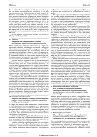 Matheson	 IRELAND
www.gettingthedealthrough.com	 103
has an additional responsibility for consideration of media merg-
ers. The Minister has 30 working days, commencing 10 days after
the determination of the CCPC, to consider the media merger. If the
Minister is concerned that the merger is contrary to the public inter-
est in protecting the plurality of the media, the Minister will request
that the Broadcasting Authority of Ireland (the BAI) carry out a Phase
II examination. Within 80 working days of receipt of the request, the
BAI must prepare a report for the Minister outlining its view on the
merger with regard to media plurality and recommending whether the
merger should be put into effect (with or without conditions). An advi-
sory panel may be set up to assist the BAI in its review. The Minister
will make the ultimate decision, taking into account the BAI report
and, if applicable, the view of the advisory panel. The Minister’s final
determination must be made within 20 working days of receipt of the
BAI report.
See also question 11 (Government influence) and question 10
(Waiting or notification perids).
18	 Tax issues
What are the basic tax issues involved in business
combinations or acquisitions involving public companies?
Where an Irish public company is to be acquired by a target com-
pany by way of a scheme of arrangement structured as a cancellation
scheme (rather than a share transfer), no stamp duty arises. This is
because no share transfer takes place in circumstances where the old
shares are cancelled and the new shares are issued to the acquiring tar-
get company. Stamp duty may arise on a takeover offer and a scheme
of arrangement structured as a share transfer at a rate of 1 per cent.
Stamp duty is payable by the purchaser and is payable on the higher of
the consideration or the market value of the shares.
The most significant tax issue for asset or share acquisitions of
public companies is stamp duty, as mentioned above. As mentioned
above, the rate of stamp duty payable on transfers of shares is 1 per
cent. The rate of stamp duty payable on the transfer of non-residential
property increased from 2 per cent to 6 per cent for transactions on or
after 11 October 2017. The 6 per cent rate generally applies to transfers
of property that are non-residential property, however, certain exemp-
tions and reliefs can apply. For example, the transfer of intellectual
property and loan capital is broadly exempt from Irish stamp duty. In
addition, relief is available for intra-group transfers or reorganisations.
In recent years, the paper stamping system was abolished and
replaced with e-stamping which means that stamp duty returns and
stamp duty payments must be made online through Irish Revenue
Commissioner’s Online Service (ROS). A full ‘self-assessment’ regime
for stamp duty now applies which means that each stamp duty return
must contain an assessment of the amount of stamp duty that, to the
best of the purchaser’s knowledge, information and belief, ought to be
payable. Stamp duty due must be paid within 30 days of the date of
execution of the transfer instrument. However, in practice, the Irish
Revenue Commissioners allow a further period of 14 days in which to
file an e-stamping return and pay the stamp duty.
19	 Labour and employee benefits
What is the basic regulatory framework governing labour and
employee benefits in a business combination or acquisition
involving a public company?
In a public offer governed by the Takeover Rules, a bidder is obliged
in its offer document to state its strategic plans for the target company
and their likely repercussions on employment and on the locations of
the target’s places of business, together with its intentions with regard
to safeguarding the employment of the employees and management
of the target and of its subsidiaries (including any material change in
the conditions of employment).
Simultaneously with the dispatch of the offer document, both the
bidder and the target must make the offer document readily available
to the representatives of their respective employees or, where there are
no such representatives, to the employees themselves.
The board of the target company is required to state in its response
circular its opinion on: the effects of implementation of the bid on
all the target’s interests including, specifically, employment; the bid-
der’s strategic plans for the target and their likely repercussions on
employment and on the locations of the target’s places of business, as
set out in the offer document; and the board’s reasons for forming its
opinion.
The response circular, to the extent that it is not incorporated in the
offer document, must be made available to the target’s employee repre-
sentatives or, where there are no such representatives, to the employees
themselves. Provided it is received in good time before the dispatch of
the circular, the target board must append to the response circular any
opinion that it receives from the target company’s employee representa-
tives on the effects of the offer on employment.
Under the Cross-Border Mergers Regulations, an employee’s rights
and obligations arising from his contract of employment will trans-
fer to the successor company. The Cross-Border Mergers Regulations
also specifically protect ‘employee participation rights’ if a system for
such employee participation currently exists in any of the merging
companies.
Employees will remain employed by the target company and such
a transaction will not generally affect the terms of employment of the
employees of the target company. In certain circumstances, employees
will have negotiated a change of control clause in their contract that may
grant additional rights (for example, the right to resign without giving
the statutory notice period or the right to be paid a severance sum). In
addition, there may be broader obligations to inform and consult with
trade unions or other employee representatives bodies (including any
works councils that may exist) about a proposed takeover, perhaps
under the terms of any separate information and consultation agree-
ment, collective agreement, agreement with a works council or with
any other employee representative body. In any event, best practice
would be to keep employees informed of the transaction so as to avoid
employee relations issues.
Further, subsequent business restructuring or rationalisation meas-
ures could trigger a requirement for the relevant employing entity to
make redundancies, in turn possible triggering collective redundancy
consultation obligations under the Protection of Employment Act 1977,
as amended (the Collective Redundancies Legislation), and exposure to
potential liability for employment-related claims, including unfair dis-
missal, discriminatory dismissal, etc. Failure to comply with the appro-
priate notification and consultation obligations under the Collective
Redundancies Legislation (where applicable) may result in a claim
againsttheemployerbyanyoneoftheemployeeswhereanAdjudication
Officer of the Workplace Relations Commission can award compensa-
tion of up to four weeks’ gross remuneration per employee. Criminal
sanctions may also be imposed on an employer for failure to comply
with the provisions of the Collective Redundancies Legislation, which
include a potential fine of up to €250,000 where collective redundan-
cies are effected by an employer before the expiry of the 30-day period.
20	 Restructuring, bankruptcy or receivership
What are the special considerations for business
combinations or acquisitions involving a target company
that is in bankruptcy or receivership or engaged in a similar
restructuring?
Any buyer of a target company (or the assets of a target company) that is
in receivership or liquidation will need to satisfy itself that the receiver
or liquidator (as appropriate) has been validly appointed. In the context
of purchasing assets from a company in receivership, the buyer should
request, at the very least, a copy of the deed of appointment and charge
documentation. In a liquidation, the buyer will want to satisfy itself that
the liquidator was appointed validly by court order or pursuant to a duly
executed creditors’ voluntary liquidation process. Searches of the Irish
Companies Registration Office should be carried out.
21	 Anti-corruption and sanctions
What are the anti-corruption, anti-bribery and economic
sanctions considerations in connection with business
combinations with, or acquisitions of, a public company?
When considering a business combination, purchasers should consider
potential liabilities arising from non-compliance with the Irish, anti-
corruption and bribery regimes and the sanctions which may result.
Anti-corruption legislation in Ireland generally prohibits bribery
of both public officials and private individuals committed in Ireland
© Law Business Research 2018
 