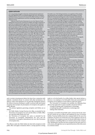 IRELAND	Matheson
104	 Getting the Deal Through – Public MA 2018
and, in certain circumstances (where the donor has a connection with
Ireland), committed abroad. In contrast with other jurisdictions, the
offences under Irish legislation do not generally distinguish between
the bribery of persons working in a public or private body with limited
exceptions (for example, the presumption of corruption only applies to
public officials).
The primary legislation governing corruption and bribery are as
follows:
•	 the Public Bodies Corrupt Practices Act 1889, as amended by the
Prevention of Corruption Act 1916 and the Ethics in Public Office
Act 1995 (the Public Bodies Act); and
•	 the Prevention of Corruption Act 1906, as amended by the
Prevention of Corruption (Amendment) Act 2001 and the
Prevention of Corruption (Amendment) Act 2010 (the Prevention
of Corruption Act).
The offences under the Public Bodies Act deal with corruption in Irish
public office and apply in situations where a corrupt payment is being
made to, or for the benefit of, an office-holder, their special adviser, a
director, or an employee of an Irish public body and a presumption of
corruption can be applied to certain offences under this regime.
The Prevention of Corruption Act prohibits the following three
offences that apply both in respect of public and private bribery:
•	 corruptly accepting a gift, consideration or advantage;
•	 corruptly giving a gift, consideration or advantage; and
•	 making a false statement.
A company can itself be found liable under common law for the crimi-
nal acts carried out by its officers and employees by way of vicarious
liability. Vicarious liability deems the company liable for the acts of its
employees, but those acts remain the acts of the employees and not of
the company. The company can also be directly liable where crimes of
the company’s controlling officers are viewed as those of the company.
This ‘identification’ doctrine has been accepted by the Irish courts in a
civil context, although there are no reported decisions of the Irish courts
in a criminal context.
Update and trends
2017 saw growing strength in domestic and international capital mar-
kets with significant IPOs occurring throughout the year. According to
published sources, the most active sectors for MA activity in 2018 are
expected to be the agribusiness and food, technology, healthcare and
property sectors.
Takeover Panel Practice Statement: In 2017, the Takeover Panel,
noting that it has become customary for bidder and target companies to
enter into an implementation agreement, issued a practice statement
(the Practice Statement) in relation to the circumstances in which the
parties may lapse an offer by invoking conditions to the effect that: (i)
the implementation agreement has not terminated; or (ii) the other
party has not complied with specified terms of the implementation
agreement. In the Practice Statement, the Takeover Panel noted that the
Takeover Rules do not prohibit parties to an offer agreeing contractual
arrangements regulating the conduct of the offer. The Takeover Panel’s
practice has been to permit parties to an offer to enter into an imple-
mentation agreement including terms under which the parties reserve
the ability, in a wide range of circumstances, to terminate the agree-
ment. The Takeover Panel also noted that the Takeover Rules do not
prohibit the inclusion of conditions to an offer that the implementation
agreement has not been terminated, or that parties have complied with
specified terms of the implementation agreement, unless the satisfac-
tion of any such condition depends solely on subjective judgments by
the directors of the party for whose benefit the condition is expressed
or is within the control of such party. Having regard to the desirability
for clarity and consistency, and to ensure that there is a high degree of
certainty, the Takeover Panel has stated in the Practice Statement that
it expects that implementation agreement termination events will be
expressly included as conditions to the offer and stated in terms compli-
ance with the Takeover Rules. The Takeover Panel further emphasised
that the invocation of a condition to an offer, including any such con-
dition, is subject to the consent of the Takeover Panel and falls to be
assessed against the ‘material significance’ and ‘reasonableness’ tests
prescribed by the Takeover Rules. The Takeover Panel also noted that
the fact that it allows or approves the entry by parties into an offer of an
implementation agreement shall not be taken into account in any deter-
mination of the Takeover Panel under the Takeover Rules as to whether,
in the prevailing circumstances, it would be reasonable for a party to
invoke a condition to the offer to lapse or withdraw the offer.
Companies (Amendment) Act 2017 changes in respect of US
Securities and Exchange Commission (SEC) regulated companies:
section 279 of the Companies Act (and its predecessor, section 1 of
the Companies (Miscellaneous Provisions) Act 2009), as amended,
allowed, by way of permissive exemption, certain Irish holding com-
panies whose securities were listed on US stock exchanges to use US
generally accepted accounting principles (US GAAP) in the prepara-
tion of their statutory financial statements for a limited period of
time, instead of International Financial Reporting Standards (IFRS)
or Irish GAAP, which would otherwise be required.  The exemption
was originally introduced as international negotiations on the conver-
gence of US GAAP and IFRS standards were taking place and in the
context of an expectation then held that the SEC (would allow IFRS to
be used by domestic US registrants. The process of convergence was
originally expected to have been concluded by 2015 but, to date, has
not progressed materially in the manner anticipated in 2009. The sec-
tion 279 exemption was due expire for financial years ending after 31
December 2020. The Irish government, in recognition of the underly-
ing rationale for the exemption, in particular the avoidance of costly
duplicative financial reporting, has, in the Companies (Amendment)
Act 2017, extended the exemption period to cover financial periods to 31
December 2030 for existing companies incorporated before 18 July 2017. 
However, the exemption will no longer be available for new holding
companies incorporated after that date. In Matheson’s view, the exten-
sion of the section 279 exemption is to be welcomed given, on a practical
level, it extents an important cost saving measure currently availed of by
many Irish companies listed in the US for an additional 10 years.
Companies (Accounting) Act 2017: running to over 100 sections,
the Companies (Accounting) Act 2017 represents the most significant
update to the Companies Act since it came into operation in 2015. The
main purpose of the Companies (Accounting) Act 2017 is to transpose
EU Directive 2013/34/EU into Irish law but it also seeks to address cer-
tain anomalies which were identified in the Companies Act.
Directive 2014/95/EU amending Directive 2013/34/EU as regards
disclosure of non-financial and diversity information by certain
large undertakings and groups has been transposed into Irish law
by the European Union (Disclosure of Non-Financial and Diversity
Information by certain large undertakings and groups) Regulations 2017
(the 2017 Regulations). Under the 2017 Regulations, certain Irish incor-
porated companies are obliged to make annual disclosures on certain
non-financial and diversity matters for financial years beginning on,
or after, 1 August 2017.  There are two distinct obligations introduced
under the 2017 Regulations: (i) non-financial reporting and (ii) diver-
sity reporting – and each has different qualifying criteria.  It is possible
for a company to fall under the scope of either one or both reporting
obligations. Any relevant disclosures are required to be included in the
directors’ report which accompanies the annual statutory financial state-
ments, or otherwise, in the case of the non-financial matters, published
using the alternative method of publication.
Prospectus Regulation 2017: as referred to in question 2 (Statutes
and regulations), the Prospectus Directive is soon to be repealed by the
New Prospectus Regulation, which was published in the Official Journal
on 30 June 2017. It has been designed to repeal and replace the exist-
ing body of prospectus law and will apply on a rolling basis, with full
application from 21 July 2019. The New Prospectus Regulation will be
directly effective in EU member states, meaning that it does not strictly
need any national transposing measures to take effect. Notable changes
to the prospectus regime include: exemptions from the scope of the pro-
spectus regime; a simplified disclosure regime for secondary issuances;
changes to public offer exemptions; the introduction of a new frequent
issuer regime; the expansion of the wholesale disclosure regime; the
introduction of a new EU growth prospectus; prospectus general content
requirements; formatted prospectus summary; incorporation of docu-
ments by reference; and provisions on a supplementary prospectus.
Brexit: Economic uncertainty typically reduces the level of MA
activity in an economy. However, there appears to be an acceptance
that business cannot stand still. Brexit and the UK’s negotiation of its
withdrawal from the EU is likely to positively impact MA in Ireland.
Brexit presents strategic opportunities for Ireland, particularly within
the financial services sector. It is expected that we will see an increasing
number of Brexit-motivated investments across other sectors. However,
until greater clarity is brought to the UK negotiation, it is difficult to be
definitive on the impact.
© Law Business Research 2018
 