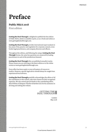 www.gettingthedealthrough.com  5
PREFACE
Getting the Deal Through is delighted to publish the first edition
of Public MA, which is available in print, as an e-book and online at
www.gettingthedealthrough.com.
Getting the Deal Through provides international expert analysis in
key areas of law, practice and regulation for corporate counsel, cross-
border legal practitioners, and company directors and officers.
Throughout this edition, and following the unique Getting the Deal
Through format, the same key questions are answered by leading
practitioners in each of the jurisdictions featured.
Getting the Deal Through titles are published annually in print.
Please ensure you are referring to the latest edition or to the online
version at www.gettingthedealthrough.com.
Every effort has been made to cover all matters of concern to
readers. However, specific legal advice should always be sought from
experienced local advisers.
Getting the Deal Through gratefully acknowledges the efforts of all
the contributors to this volume, who were chosen for their recognised
expertise. We also extend special thanks to the contributing editor,
Alan M Klein of Simpson Thacher  Bartlett LLP, for his assistance in
devising and editing this volume.
London
May 2018
Preface
Public MA 2018
First edition
© Law Business Research 2018
 