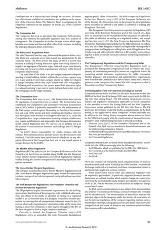 Matheson	 IRELAND
www.gettingthedealthrough.com	 97
Panel operates on a day-to-day basis through its executive, the mem-
bers of which are available for consultation and guidance on the opera-
tion of the Takeover Rules. The Takeover Panel is designated as the
competent authority for the purposes of article 4(1) of the Takeover
Regulations.
The Companies Act
The Companies Act 2014, as amended, (the Companies Act) contains,
among other matters, the applicable legislative basis for a scheme of
arrangement. The Companies Act is also the core statute which regu-
lates the governance and internal affairs of an Irish company, including
the principal fiduciary duties of directors.
The Substantial Acquisition Rules
The Irish Takeover Panel Act 1997, Substantial Acquisition Rules, 2007
(the SARs) are a separate set of rules issued and administered by the
Takeover Panel. The SARs restrict the speed at which a person may
increase a holding of voting shares (or rights over voting shares) in a
target to an aggregate of between 15 per cent and 30 per cent thereby
providing the means by which acquisitions of shares in public limited
companies may be made.
The main aim of the SARs is to give target companies adequate
warning of stake building. Subject to limited exceptions, a person may
not, in any period of seven days, acquire shares (or rights over shares)
in a target company, which carry 10 per cent or more of its voting rights,
if, following such acquisition, that person would hold shares (or rights
over shares) carrying 15 per cent or more, but less than 30 per cent, of
the voting rights in the target company.
The Competition Acts
The Competition Acts 2002 to 2017 (the Competition Acts) govern
the regulation of competition law in Ireland. The Competition Acts
established the Competition and Consumer Protection Commission
(the CCPC), which is primarily responsible for the enforcement of
the Irish merger control regime. Depending on the size of the transac-
tion and scale of the parties and their operations in Ireland, a takeover
may be required to be notified to and approved by the CCPC under the
CompetitionActs.Largertransactions,involvingmultiplejurisdictions,
may require notification to and approval by the European Commission
under Council Regulation (EC) No 139/2004 of 20 January 2004 on
the control of concentrations between undertakings (the EC Merger
Regulation).
The CCPC shares responsibility for media mergers with the
Minister for Communications, Climate Action and Environment (the
Minister). The Irish courts have jurisdiction to adjudicate on any alle-
gation of breach of the Competition Acts and on any appeal against a
merger decision by the CCPC.
The Market Abuse Regulation
Regulation (EU) No 596/2014 of the European Parliament and of the
Council of 16 April 2004 on market abuse (MAR) and the European
Union (Market Abuse) Regulations 2016 (MAR Regulations) regulate
insider dealing and market manipulation by imposing significant obli-
gations on issuers.
The Cross-Border Mergers Regulations
The European Communities (Cross-Border Mergers) Regulations 2008
(the Cross-Border Mergers Regulations) apply where the transaction
involves a merger of an Irish incorporated entity with at least one other
EEA company.
The Irish Prospectus Regulations, the Prospectus Directive and
the New Prospectus Regulation
The EU prospectus regime harmonises requirements for the drafting,
approval and distribution of the prospectus to be published when secu-
rities are offered to the public or admitted to trading on a regulated
market in an EU member state. It is designed to reinforce investor pro-
tection by ensuring that all prospectuses, wherever issued in the EU,
provide clear and comprehensive information while at the same time
making it easier for companies to raise capital throughout the EU on
the basis of approval from a single competent authority.
Currently in Ireland, the Prospectus (Directive 2003/71/EC)
Regulations 2005, as amended, (the Irish Prospectus Regulations)
regulate public offers of securities. The Irish Prospectus Regulations
derive from Directive 2003/71/EC of the European Parliament and
of the Council of 4 November 2003 on the prospectus to be published
when securities are offered to the public or admitted to trading (the
Prospectus Directive).
The Prospectus Directive is soon to be repealed by Regulation (EU)
2017/1129 of the European Parliament and of the Council of 14 June
2017 on the prospectus to be published when securities are offered to
the public or admitted to trading on a regulated market, and repeal-
ing Directive 2003/71/EC (the New Prospectus Regulation). The New
Prospectus Regulation was published in the Official Journal on 30 June
2017 and it has been designed to repeal and replace the existing body of
prospectus law. It will apply on a rolling basis, with full application from
21 July 2019 and will be directly effective in EU member states, mean-
ing that it does not strictly need any national transposing measures to
take effect.
The Transparency Regulations and the Transparency Rules
The Transparency (Directive 2004/109/EC) Regulations 2007, as
amended (the Transparency Regulations) seek to enhance the trans-
parency of information provided by issuers on a regulated market by
containing certain disclosure requirements for public companies.
Further guidance and procedural and administrative requirements
were issued by the Central Bank of Ireland (the Central Bank) when it,
pursuant to the Companies Act, issued the Irish transparency rules in
November 2016 (the Transparency Rules).
The listing rules of the relevant stock exchange or market
Companies whose shares are listed on the Main Securities Market (the
MSM) of the Irish Stock Exchange (ISE) must comply with the ISE list-
ing rules (the Listing Rules). The ISE website (www.ise.ie) contains
market and regulatory information applicable to listed companies.
It also provides access to the Listing Rules and the Irish Corporate
Governance Annex published by the ISE (the Irish Annex). The UK
Corporate Governance Code (the Code), as supplemented by the Irish
Annex, is also applicable to these companies. Where applicable and
in addition to the Listing Rules, companies whose shares are listed
on the MSM must comply with the requirements of various European
Directives (and implementing measures in Ireland) including:
•	 Directive 2004/39/EC of the European Parliament and of the
Council of 21 April 2004 on markets in financial instruments, and
its implementing measure in Ireland,
•	 theMarketsinFinancialInstrumentsandMiscellaneousProvisions
Act 2007, as amended; and
•	 the Takeover Regulations.
Companies whose shares are listed on the Enterprise Securities Market
of the ISE (the ESM) must comply with the following:
•	 the ESM rules, which are published by the ISE, (the ESM Rules);
•	 the Takeover Act, the Takeover Rules and the SARs;
•	 the Code; and
•	 the MAR.
There are a number of Irish public listed companies listed on markets
outside Ireland, such as the NASDAQ, the NYSE and the London Stock
Exchange (main and AIM markets), and these companies are subject to
additional rules applicable to those markets.
Some sectors have special rules and additional regulators may
be required to get involved. In particular, regulated financial services
businesses are subject to rules which require change-of-control con-
sent from the Central Bank; media mergers are subject to the approval
of the CCPC and the Minister; and Irish airlines are subject to foreign
control restrictions.
An Irish incorporated company is also subject to its memorandum
and articles of association (forming a contract between the company
and its shareholders). The memorandum of association sets out the
principal objects of the company, while the articles of association set
out the internal regulations of the company regarding matters such as
shareholder meetings, voting rights, powers and duties of directors, the
composition of the board of directors and communications between
the company and its shareholders.
© Law Business Research 2018
 