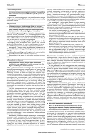 IRELAND	Matheson
98	 Getting the Deal Through – Public MA 2018
Transaction agreements
3	 Are transaction agreements typically concluded when publicly
listed companies are acquired? What law typically governs the
agreements?
It is typical for transaction agreements to be entered into when publicly
listed companies are acquired. Such transaction agreements are usually
governed by Irish law.
Filings and fees
4	 Which government or stock exchange filings are necessary
in connection with a business combination or acquisition of a
public company? Are there stamp taxes or other government
fees in connection with completing these transactions?
Under the Irish merger control regime, a transaction may require a noti-
fication to be made to the CCPC. Each ‘undertaking involved’ in the
transaction must submit a merger filing. In practice, joint filings are sub-
mitted and the purchaser tends to take the lead on drafting the filing. A
filing fee of €8,000 (for each filing) currently applies.
Certain documents relating to public offers governed by the
Takeover Rules require the Takeover Panel’s approval. The Takeover
Act gives the Takeover Panel the power to impose charges for the pur-
pose of defraying expenses incurred by it in performing its functions.
A prospectus, if required, has to be submitted to and approved by
the Central Bank prior to being published, together with the appropriate
filing fee.
Additionally, certain filings may be required to be made to the Irish
Companies Registration Office under the Companies Act.
See question 18 (Tax issues) for information in relation to stamp
taxes.
Information to be disclosed
5	 What information needs to be made public in a business
combination or an acquisition of a public company? Does this
depend on what type of structure is used?
Before a public announcement concerning an offer or possible offer of
anIrishincorporatedlistedpubliccompanytowhichtheTakeoverRules
apply, the fundamental obligation is that all persons with confidential
information (including the bidder and target, their respective direc-
tors and other persons acting in concert with them and their respective
advisers) must maintain strict confidentiality in respect of the offer or
contemplated offer. Every person who is privy to confidential informa-
tion, and particularly price sensitive information, concerning an offer
or contemplated offer is obliged to treat the information as secret and
may only pass it to another person if it is necessary to do so and if that
person accepts the need for secrecy. All relevant persons must conduct
themselves so as to minimise the possibility of an accidental leak of
information.
The MAR extends the application of the market abuse and inside
information regime beyond issuers with shares admitted to trading
on regulated markets (such as the MSM) to include issuers of securi-
ties traded on multilateral trading facilities (such as the ESM). The
MAR requires companies with traded securities within the scope of the
regulation to disclose inside information directly concerning them to
the public as soon as possible. An issuer may delay an announcement
pertaining to inside information so as not to prejudice its ‘legitimate
interests’, provided that certain conditions are met (including that the
information can be kept confidential and that delayed disclosure would
not be likely to mislead the market). Where an issuer chooses to delay
its disclosure of inside information so as not to prejudice its legitimate
interests, the issuer will be required to inform its regulator in writing,
and immediately after the information is disclosed to the public, of its
decision to delay the announcement. The MAR also requires an issuer
to provide its regulator with a written explanation of how the conditions
for the delay were satisfied.
A prospectus, to the extent required, must contain all information
necessary to enable investors to make an informed assessment of the
assets and liabilities, the financial position, the profits and losses, and
the prospects of the issuer, as well as the rights attaching to the secu-
rities in question. In addition to this overriding requirement, there are
detailed rules as to content, including a description of the business,
audited financial information for the latest three financial years, an
operating and financial review of that period and a confirmation that
the issuer has sufficient working capital for its present requirements
(the next 12 months). There is an exemption from the requirement to
produce a prospectus in connection with securities offered in connec-
tion with a takeover or merger. However, a document containing infor-
mation equivalent to that in a prospectus will generally still be required.
One disadvantage of an ‘equivalent’ document is that, unlike a prospec-
tus, it cannot be passported into other EU jurisdictions.
The preparation of a circular will be required for certain categories
of information to be provided by a listed company to its shareholders. If
applicable, the Irish Listing Rules and the ESM Rules set out the content
and approval requirements for circulars to shareholders, and also the
circumstances in which they must be prepared.
The principal documents required for a takeover offer are:
•	 anannouncementcontainingthe bidder’sfirmintentiontomakean
offer (setting out the consideration to be offered and the other terms
and conditions of the offer);
•	 an offer document (containing the formal offer, the other terms and
conditions of the offer and prescribed additional disclosure (includ-
ing financial and other information on the bidder and the target,
which in the case of historical financial information, may be incor-
porated by reference));
•	 a form of acceptance (by which the offer can be accepted); and
•	 a response circular from the target board to its shareholders (setting
out, among other matters, the target board’s opinion on the offer
and the substance and source of the competent independent finan-
cial advice it is required to obtain) – this would, in a recommended
offer, commonly form part of the offer document.
If the transaction is undertaken by way of a scheme of arrangement,
the documentation is almost identical in terms of content, but in place
of the offer document, there is a circular to target shareholders and a
notice convening meetings of shareholders with proxy forms in place
of the form of acceptance. Separately, court, competition/antitrust or
regulatory filings may be required.
If, after an approach has been made, the target (and in a securities
exchange offer, the bidder) issues a profit forecast or a statement which
includes an estimate of the anticipated financial effects of a takeover
(eg, as to resulting change in profit of earnings per share), it is required
to obtain and publish reports from accountants and financial advisers
concerned regarding the preparation of the forecast or statement. Save
with the consent of the Panel, profit forecasts made before an approach
must similarly be reported upon.
No valuation of any assets may be given by or on behalf of a bidder
or a target during an offer period unless supported by the opinion of a
named independent valuer.
All documents, announcements, press releases, advertisement
(save for certain excluded categories) and statements issued by or on
behalf of a bidder or target are required to satisfy the same standards
of accuracy as a prospectus. Furthermore, all such documents as well
as statements despatched or published by a bidder or a target during
an offer period are required, as soon as possible following despatch or
publication (and, in any event, by no later than 12 noon on the follow-
ing business day), to be published on a website or designated micrcosite.
Information that is incorporated by reference to another source must be
published on a website or microsite by no later than the date on which
the relevant document incorporating such information is despatched or
published.
6	 Disclosure of substantial shareholdings
What are the disclosure requirements for owners of large
shareholdings in a public company? Are the requirements
affected if the company is a party to a business combination?
Up to the time of announcement of a firm intention by a bidder to make
an offer under the Takeover Rules, the SARs apply to a person acquiring
shares. The SARs restrict the speed with which a person may increase
a holding of shares in the target. SAR 6 provides that, subject to lim-
ited exceptions, an acquirer is obliged to disclose to the target and the
Takeover Panel any acquisition of voting rights in a target which when
aggregated with its existing holding exceeds 15 per cent of the target’s
voting rights, or if the acquirer already holds between 15 per cent and 30
per cent of the voting rights of the target, any acquisition that increases
© Law Business Research 2018
 