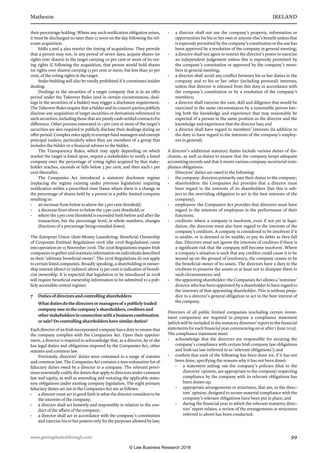 Matheson	 IRELAND
www.gettingthedealthrough.com	 99
their percentage holding. Where any such notification obligation arises,
it must be discharged no later than 12 noon on the day following the rel-
evant acquisition.
SARs 3 and 4 also restrict the timing of acquisitions. They provide
that a person may not, in any period of seven days, acquire shares (or
rights over shares) in the target carrying 10 per cent or more of its vot-
ing rights if, following the acquisition, that person would hold shares
(or rights over shares) carrying 15 per cent or more, but less than 30 per
cent, of the voting rights in the target.
Stake-building will also be totally prohibited if it constitutes insider
dealing. 
Dealings in the securities of a target company that is in an offer
period under the Takeover Rules (and in certain circumstances, deal-
ings in the securities of a bidder) may trigger a disclosure requirement.
The Takeover Rules require that a bidder and its concert parties publicly
disclose any acquisition of target securities or derivatives referenced to
suchsecurities,includingthosethatarepurelycash-settledcontractsfor
difference. Other persons interested in 1 per cent or more of the target’s
securities are also required to publicly disclose their dealings during an
offer period. Complex rules apply to exempt fund managers and exempt
principal traders, particularly when they are members of a group that
includes the bidder or a financial adviser to the bidder.
The Transparency Rules, which may apply depending on which
market the target is listed upon, require a stakeholder to notify a listed
company once the percentage of voting rights acquired by that stake-
holder reaches, exceeds or falls below 3 per cent; and then each 1 per
cent thereafter.
The Companies Act introduced a statutory disclosure regime
(replacing the regime existing under previous legislation) requiring
notification within a prescribed time frame where there is a change in
the percentage of shares held by a person in a public limited company
resulting in:
•	 an increase from below to above the 3 per cent threshold;
•	 a decrease from above to below the 3 per cent threshold; or
•	 where the 3 per cent threshold is exceeded both before and after the
transaction, but the percentage level, in whole numbers, changes
(fractions of a percentage being rounded down).
The European Union (Anti-Money Laundering: Beneficial Ownership
of Corporate Entities) Regulations 2016 (the 2016 Regulations) came
into operation on 15 November 2016. The 2016 Regulations require Irish
companies to gather and maintain information on individuals described
as their ‘ultimate beneficial owner’. The 2016 Regulations do not apply
to certain listed companies. Broadly speaking, a shareholding or owner-
ship interest (direct or indirect) above 25 per cent is indicative of benefi-
cial ownership. It is expected that legislation to be introduced in 2018
will require beneficial ownership information to be submitted to a pub-
licly accessible central register.
7	 Duties of directors and controlling shareholders
What duties do the directors or managers of a publicly traded
company owe to the company’s shareholders, creditors and
other stakeholders in connection with a business combination
or sale? Do controlling shareholders have similar duties?
Each director of an Irish incorporated company has a duty to ensure that
the company complies with the Companies Act. Upon their appoint-
ment, a director is required to acknowledge that, as a director, he or she
has legal duties and obligations imposed by the Companies Act, other
statutes and common law.
Previously, directors’ duties were contained in a range of statutes
and common law. The Companies Act contains a non-exhaustive list of
fiduciary duties owed by a director to a company. The relevant provi-
sions essentially codify the duties that apply to directors under common
law and equity, as well as amending and restating the applicable statu-
tory obligations under existing company legislation. The eight primary
fiduciary duties set out in the Companies Act are as follows:
•	 a director must act in good faith in what the director considers to be
the interests of the company;
•	 a director shall act honestly and responsibly in relation to the con-
duct of the affairs of the company;
•	 a director shall act in accordance with the company’s constitution
and exercise his or her powers only for the purposes allowed by law;
•	 a director shall not use the company’s property, information or
opportunities for his or her own or anyone else’s benefit unless that
is expressly permitted by the company’s constitution or the use has
been approved by a resolution of the company in general meeting;
•	 a director shall not agree to restrict the director’s power to exercise
an independent judgement unless this is expressly permitted by
the company’s constitution or approved by the company’s mem-
bers in general meeting;
•	 a director shall avoid any conflict between his or her duties to the
company and to his or her other (including personal) interests,
unless that director is released from this duty in accordance with
the company’s constitution or by a resolution of the company’s
members;
•	 a director shall exercise the care, skill and diligence that would be
exercised in the same circumstances by a reasonable person hav-
ing both the knowledge and experience that may reasonably be
expected of a person in the same position as the director and the
knowledge and experience that the director has; and
•	 a director shall have regard to members’ interests (in addition to
the duty to have regard to the interests of the company’s employ-
ees in general).
A director’s additional statutory duties include various duties of dis-
closure, as well as duties to ensure that the company keeps adequate
accounting records and that it meets various company secretarial com-
pliance obligations.
Directors’ duties are owed to the following:
•	 the company: directors primarily owe their duties to the company;
•	 shareholders: the Companies Act provides that a director must
have regard to the interests of its shareholders (but this is sub-
ject to the overriding obligation to act in the best interests of the
company);
•	 employees: the Companies Act provides that directors must have
regard to the interests of employees in the performance of their
functions;
•	 creditors: where a company is insolvent, even if not yet in liqui-
dation, the directors must also have regard to the interests of the
company’s creditors. A company is considered to be insolvent if it
is unable, or is deemed to be unable, to pay its debts as they fall
due. Directors must not ignore the interests of creditors if there is
a significant risk that the company will become insolvent. Where
a company’s situation is such that any creditor could cause it to be
wound up on the ground of insolvency, the company ceases to be
the beneficial owner of its assets. The directors have a duty to the
creditors to preserve the assets or at least not to dissipate them in
such circumstances; and
•	 the appointing shareholder: the Companies Act allows a ‘nominee’
director who has been appointed by a shareholder to have regard to
the interests of that appointing shareholder. This is without preju-
dice to a director’s general obligation to act in the best interest of
the company.
Directors of all public limited companies (excluding certain invest-
ment companies) are required to prepare a compliance statement
(which will be included in the statutory directors’ report to the financial
statements for each financial year commencing on or after 1 June 2015).
The compliance statement must:
•	 acknowledge that the directors are responsible for securing the
company’s compliance with certain Irish company law obligations
and Irish tax law (referred to as ‘relevant obligations’); and
•	 confirm that each of the following has been done (or, if it has not
been done, specifying the reasons why it has not been done):
•	 a statement setting out the company’s policies (that in the
directors’ opinion, are appropriate to the company) respecting
compliance by the company with its relevant obligations has
been drawn up;
•	 appropriate arrangements or structures, that are, in the direc-
tors’ opinion, designed to secure material compliance with the
company’s relevant obligations have been put in place; and
•	 during the financial year to which the relevant statutory direc-
tors’ report relates, a review of the arrangements or structures
referred to above has been conducted.
© Law Business Research 2018
 
