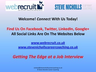 Welcome! Connect With Us Today!

Find Us On Facebook, Twitter, LinkedIn, Google+
   All Social Links Are On The Websites Below

             www.webrecruit.co.uk
      www.stevenichollscareercoaching.co.uk

   Getting The Edge at a Job Interview

               contact@stevenichollscareercoaching.co.uk
                    © Steve Nicholls Career Coaching
 