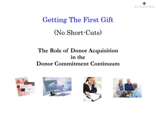 Getting The First Gift
(No Short-Cuts)
The Role of Donor Acquisition
in the
Donor Commitment Continuum
 