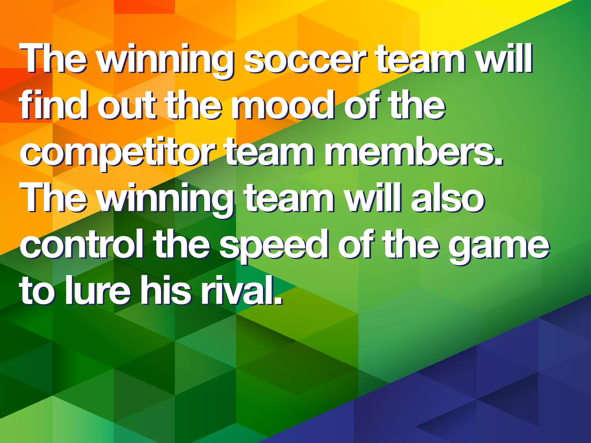 The winning soccer team will
ﬁnd out the mood of the
competitor team members.
The winning team will also
control the speed of the game
to lure his rival.
The winning soccer team will
ﬁnd out the mood of the
competitor team members.
The winning team will also
control the speed of the game
to lure his rival.
 