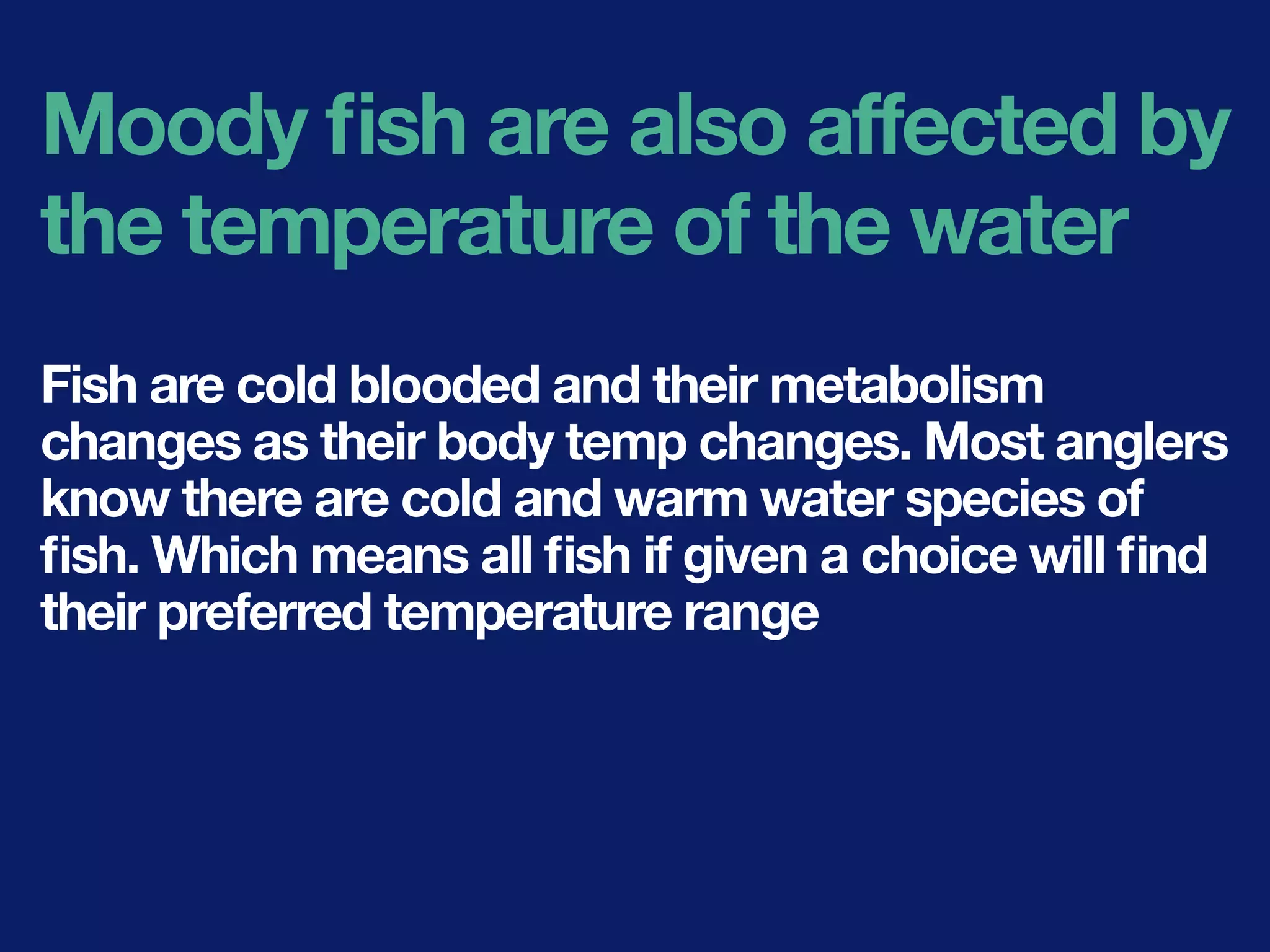 Moody ﬁsh are also affected by
the temperature of the water
Fish are cold blooded and their metabolism
changes as their body temp changes. Most anglers
know there are cold and warm water species of
ﬁsh. Which means all ﬁsh if given a choice will ﬁnd
their preferred temperature range
 