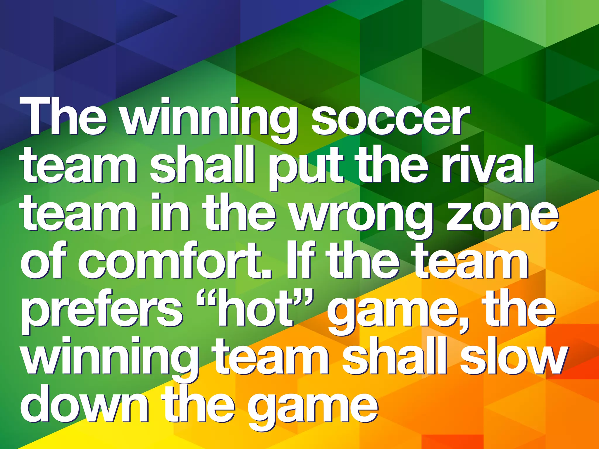 The winning soccer
team shall put the rival
team in the wrong zone
of comfort. If the team
prefers “hot” game, the
winning team shall slow
down the game
The winning soccer
team shall put the rival
team in the wrong zone
of comfort. If the team
prefers “hot” game, the
winning team shall slow
down the game
 