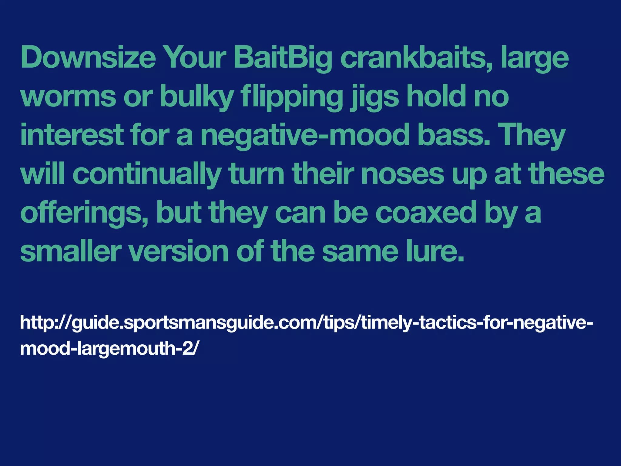 Downsize Your BaitBig crankbaits, large
worms or bulky ﬂipping jigs hold no
interest for a negative-mood bass. They
will continually turn their noses up at these
offerings, but they can be coaxed by a
smaller version of the same lure.
http://guide.sportsmansguide.com/tips/timely-tactics-for-negative-
mood-largemouth-2/
 