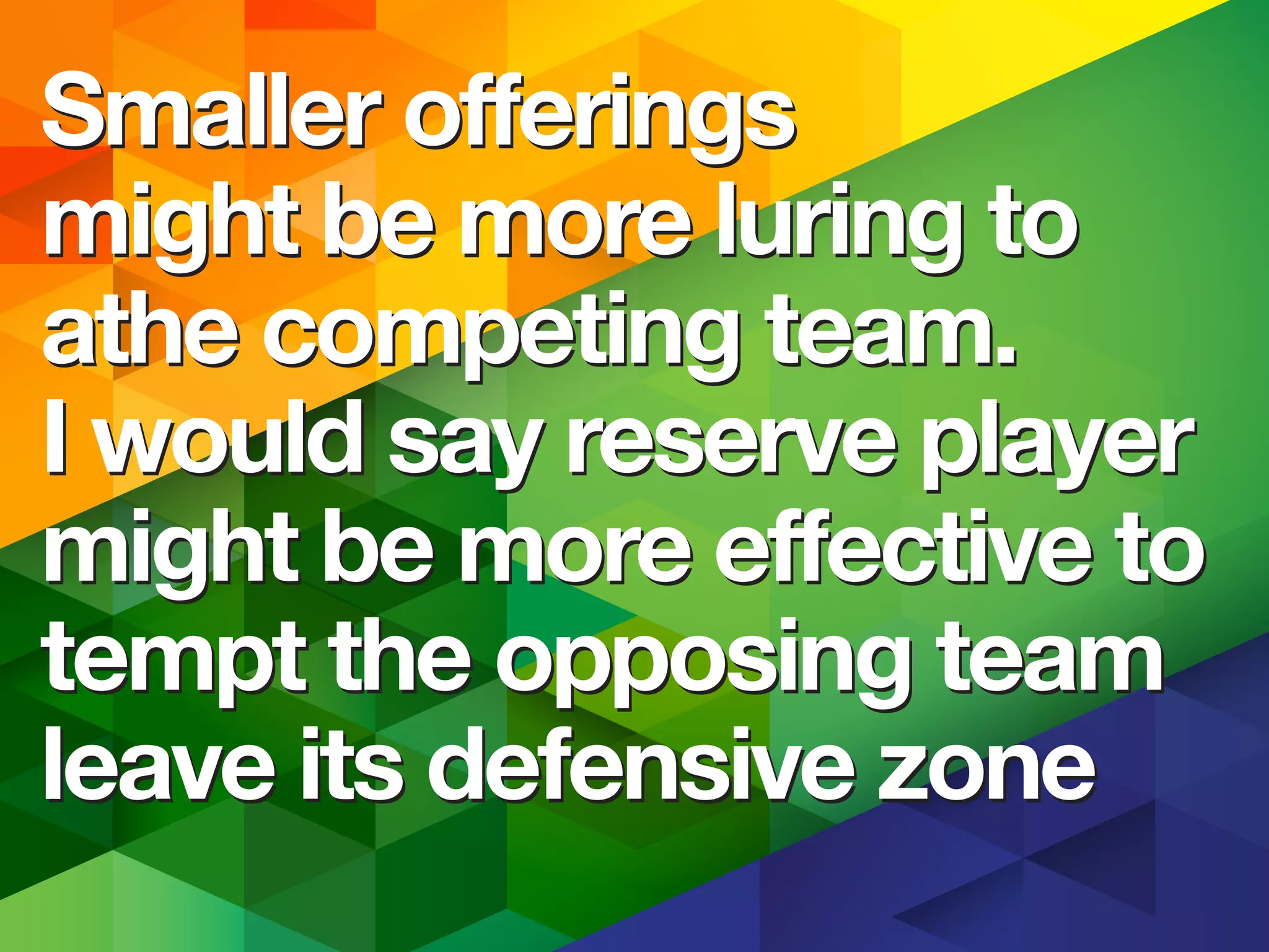 Smaller offerings
might be more luring to
the competing team.
I would say reserve player
might be more effective to
tempt the opposing team
leave its defensive zone
Smaller offerings
might be more luring to
the competing team.
I would say reserve player
might be more effective to
tempt the opposing team
leave its defensive zone
 