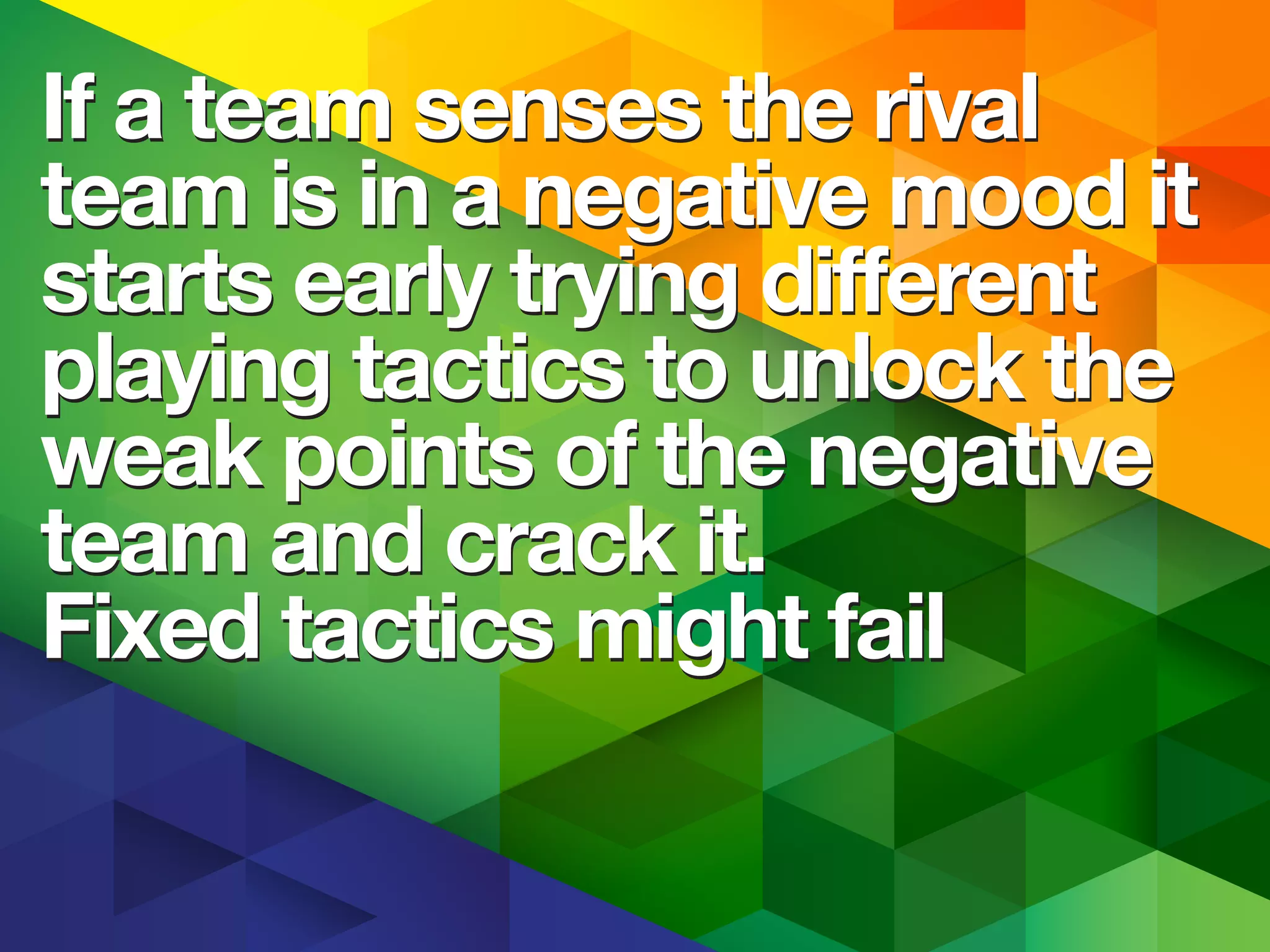 If a team senses the rival
team is in a negative mood it
starts early trying different
playing tactics to unlock the
weak points of the negative
team and crack it.
Fixed tactics might fail
If a team senses the rival
team is in a negative mood it
starts early trying different
playing tactics to unlock the
weak points of the negative
team and crack it.
Fixed tactics might fail
 