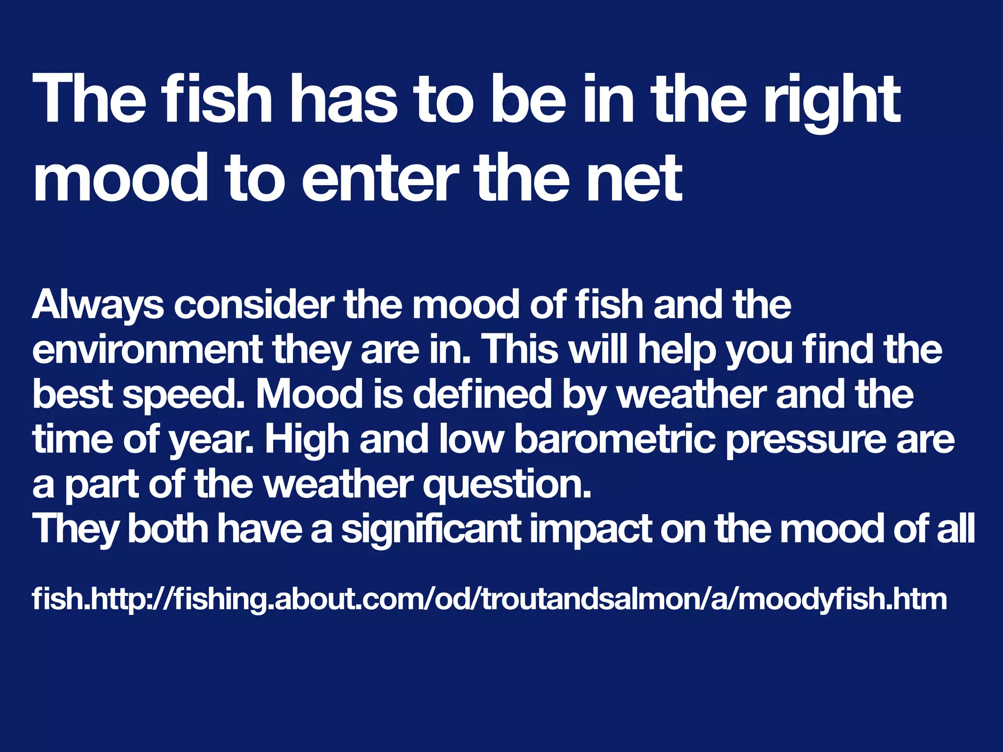 The ﬁsh has to be in the right
mood to enter the net
Always consider the mood of ﬁsh and the
environment they are in. This will help you ﬁnd the
best speed. Mood is deﬁned by weather and the
time of year. High and low barometric pressure are
a part of the weather question.
They both have a significant impact on the mood of all
ﬁsh.http://ﬁshing.about.com/od/troutandsalmon/a/moodyﬁsh.htm
 