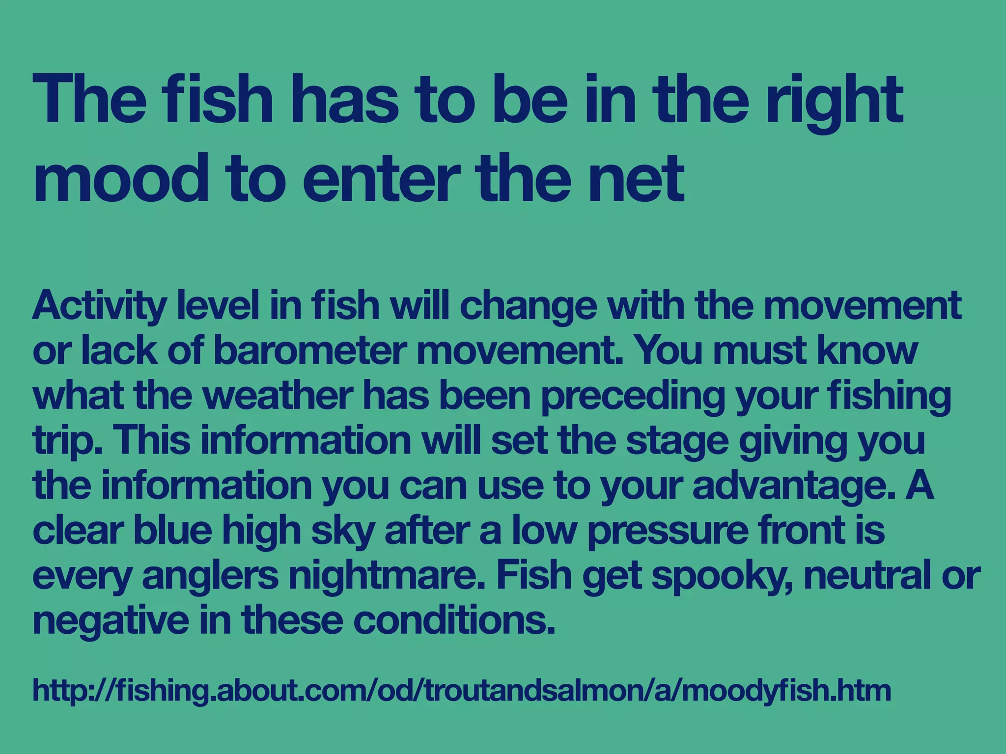 The ﬁsh has to be in the right
mood to enter the net
Activity level in ﬁsh will change with the movement
or lack of barometer movement. You must know
what the weather has been preceding your ﬁshing
trip. This information will set the stage giving you
the information you can use to your advantage. A
clear blue high sky after a low pressure front is
every anglers nightmare. Fish get spooky, neutral or
negative in these conditions.
http://ﬁshing.about.com/od/troutandsalmon/a/moodyﬁsh.htm
 