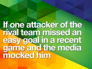 If one attacker of the
rival team missed an
easy goal in a recent
game and the media
mocked him
If one attacker of the
rival team missed an
easy goal in a recent
game and the media
mocked him
 