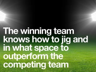 The winning team
knows how to jig and
in what space to
outperform the
competing team
 