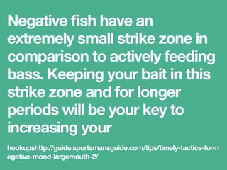 Negative ﬁsh have an
extremely small strike zone
in comparison to actively
feeding bass.
hookupshttp://guide.sportsmansguide.com/tips/timely-tactics-for-n
egative-mood-largemouth-2/
 