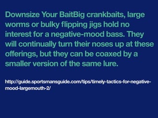 Downsize Your BaitBig crankbaits, large
worms or bulky ﬂipping jigs hold no
interest for a negative-mood bass. They
will continually turn their noses up at these
offerings, but they can be coaxed by a
smaller version of the same lure.
http://guide.sportsmansguide.com/tips/timely-tactics-for-negative-
mood-largemouth-2/
 
