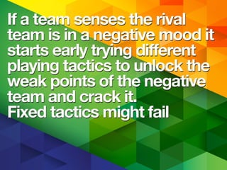 If a team senses the rival
team is in a negative mood it
starts early trying different
playing tactics to unlock the
weak points of the negative
team and crack it.
Fixed tactics might fail
If a team senses the rival
team is in a negative mood it
starts early trying different
playing tactics to unlock the
weak points of the negative
team and crack it.
Fixed tactics might fail
 