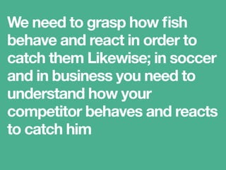 We need to grasp how ﬁsh
behave and react in order to
catch them Likewise; in soccer
and in business you need to
understand how your
competitor behaves and reacts
to catch him
 