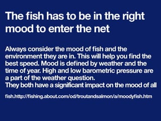 The ﬁsh has to be in the right
mood to enter the net
Always consider the mood of ﬁsh and the
environment they are in. This will help you ﬁnd the
best speed. Mood is deﬁned by weather and the
time of year. High and low barometric pressure are
a part of the weather question.
They both have a significant impact on the mood of all
ﬁsh.http://ﬁshing.about.com/od/troutandsalmon/a/moodyﬁsh.htm
 
