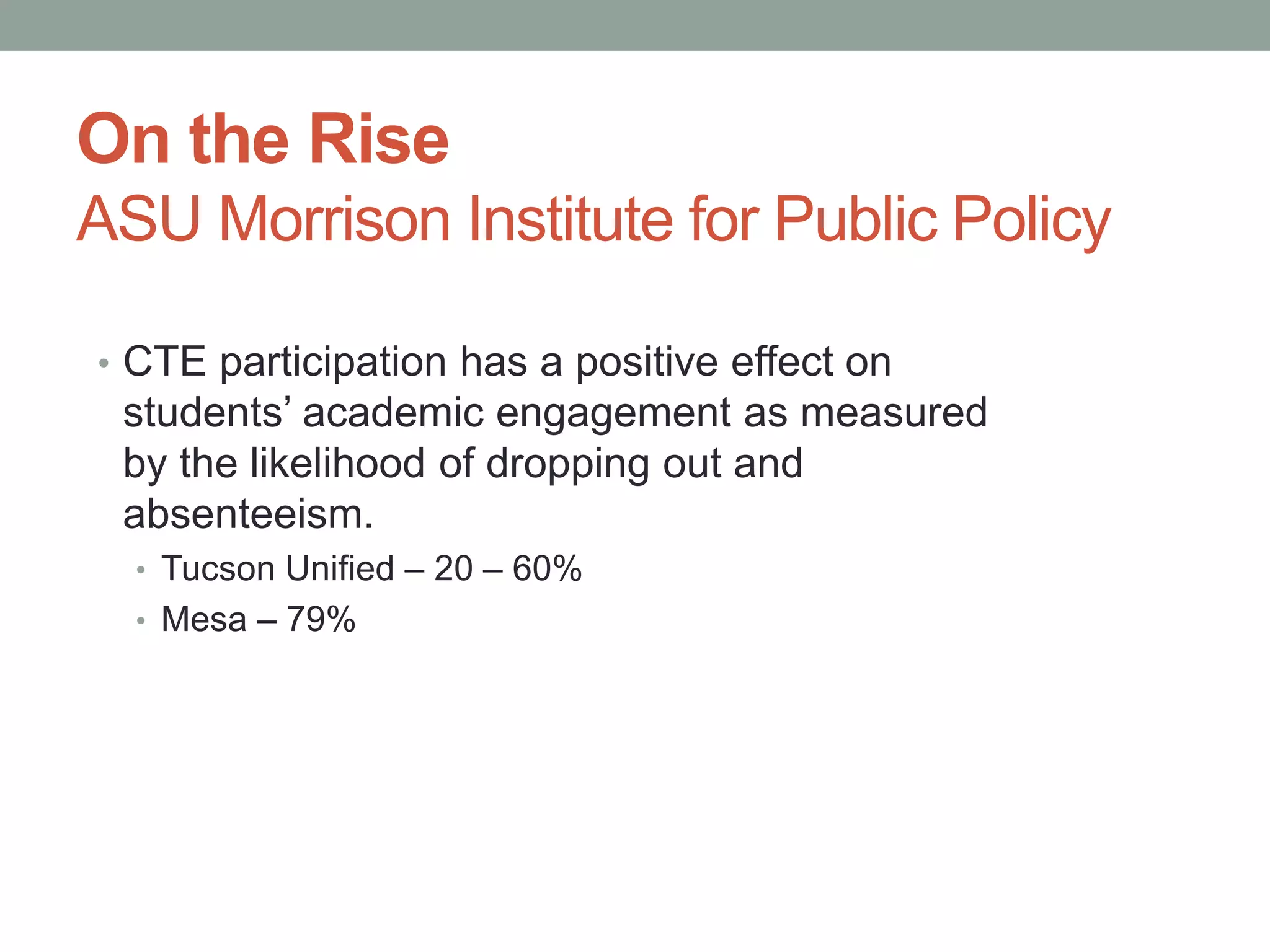 On the Rise
ASU Morrison Institute for Public Policy
• CTE participation has a positive effect on
students’ academic engagement as measured
by the likelihood of dropping out and
absenteeism.
• Tucson Unified – 20 – 60%
• Mesa – 79%
 