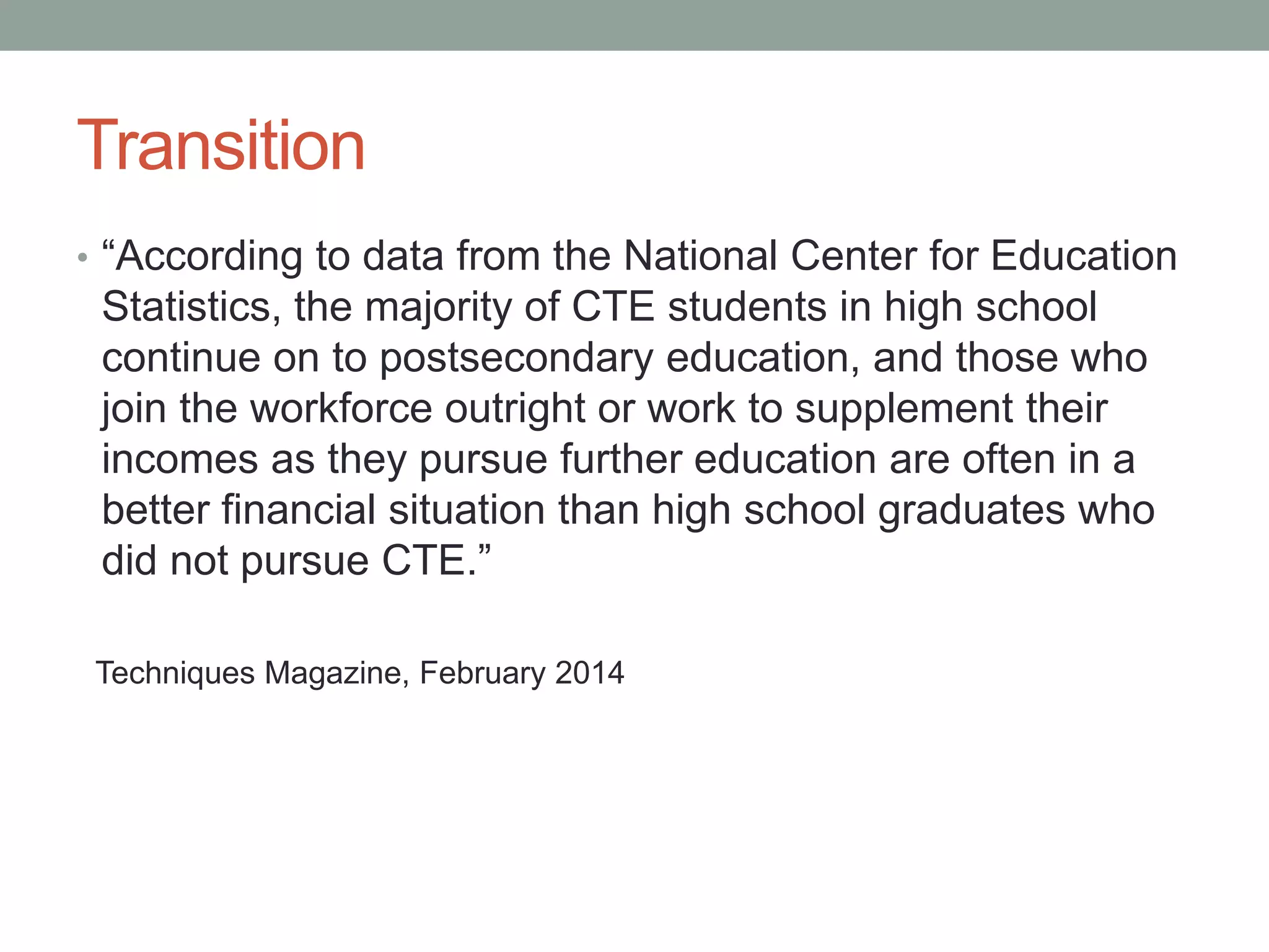 Transition
• “According to data from the National Center for Education
Statistics, the majority of CTE students in high school
continue on to postsecondary education, and those who
join the workforce outright or work to supplement their
incomes as they pursue further education are often in a
better financial situation than high school graduates who
did not pursue CTE.”
Techniques Magazine, February 2014
 